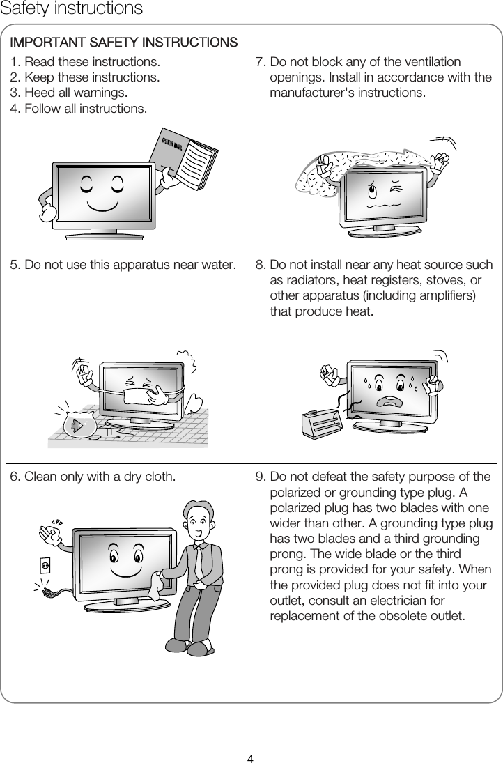 Safety instructions   IMPORTANT SAFETY INSTRUCTIONS 1. Read these instructions. 2. Keep these instructions. 3. Heed all warnings. 4. Follow all instructions.   7. Do not block any of the ventilation openings. Install in accordance with the manufacturer&apos;s instructions.       5. Do not use this apparatus near water.         8. Do not install near any heat source such as radiators, heat registers, stoves, or other apparatus (including amplifiers) that produce heat.    6. Clean only with a dry cloth.     9. Do not defeat the safety purpose of the polarized or grounding type plug. A polarized plug has two blades with one wider than other. A grounding type plug has two blades and a third grounding prong. The wide blade or the third prong is provided for your safety. When the provided plug does not fit into your outlet, consult an electrician for replacement of the obsolete outlet.  4