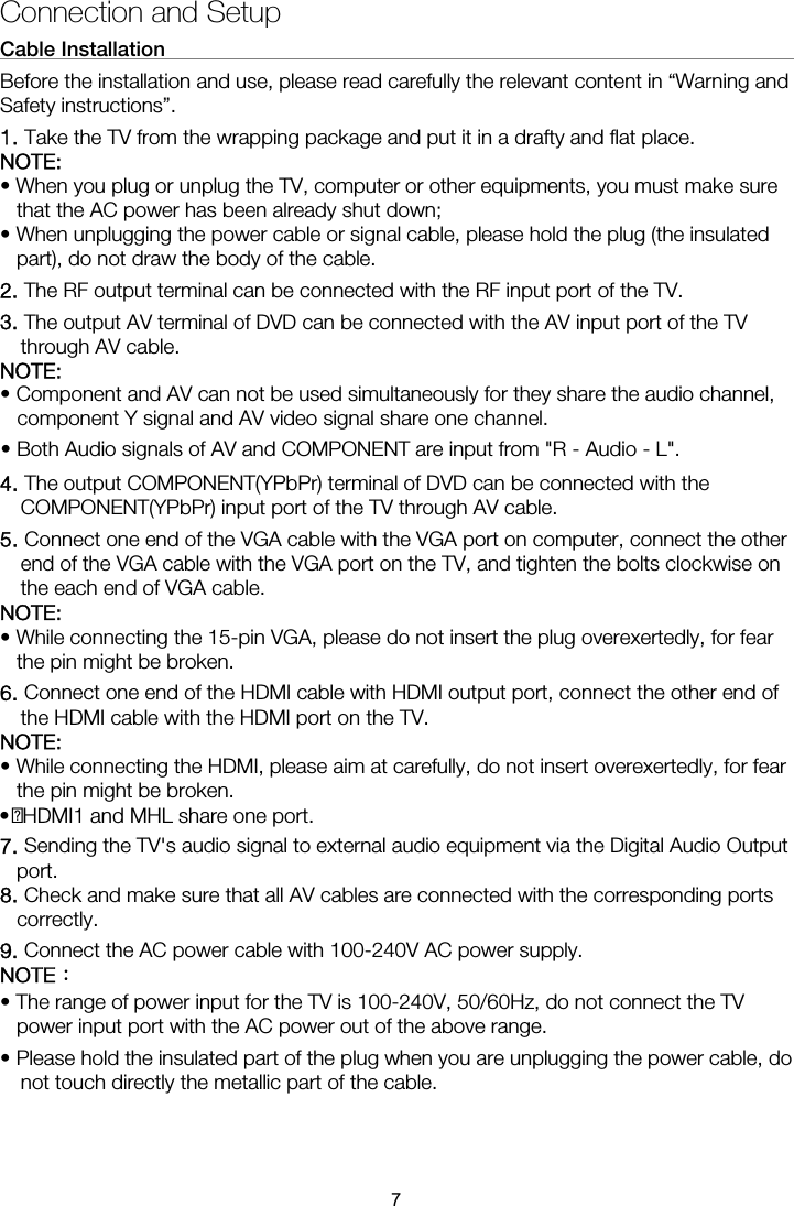 Connection and Setup Cable Installation                                                               Before the installation and use, please read carefully the relevant content in “Warning and Safety instructions”. 1. Take the TV from the wrapping package and put it in a drafty and flat place. NOTE:  • When you plug or unplug the TV, computer or other equipments, you must make sure that the AC power has been already shut down;   • When unplugging the power cable or signal cable, please hold the plug (the insulated part), do not draw the body of the cable. 2. The RF output terminal can be connected with the RF input port of the TV. 3. The output AV terminal of DVD can be connected with the AV input port of the TV through AV cable. NOTE: 4. The output COMPONENT(YPbPr) terminal of DVD can be connected with the COMPONENT(YPbPr) input port of the TV through AV cable. 5. Connect one end of the VGA cable with the VGA port on computer, connect the other end of the VGA cable with the VGA port on the TV, and tighten the bolts clockwise on the each end of VGA cable. NOTE:  • While connecting the 15-pin VGA, please do not insert the plug overexertedly, for fear the pin might be broken. 6. Connect one end of the HDMI cable with HDMI output port, connect the other end of the HDMI cable with the HDMI port on the TV. NOTE:  • While connecting the HDMI, please aim at carefully, do not insert overexertedly, for fear the pin might be broken. 7. Sending the TV&apos;s audio signal to external audio equipment via the Digital Audio Output port. 8. Check and make sure that all AV cables are connected with the corresponding ports correctly. 9. Connect the AC power cable with 100-240V AC power supply. NOTE： • The range of power input for the TV is 100-240V, 50/60Hz, do not connect the TV power input port with the AC power out of the above range. • Please hold the insulated part of the plug when you are unplugging the power cable, do not touch directly the metallic part of the cable.  • Component and AV can not be used simultaneously for they share the audio channel, component Y signal and AV video signal share one channel. • Both Audio signals of AV and COMPONENT are input from &quot;R - Audio - L&quot;.   • HDMI1 and MHL share one port. 7