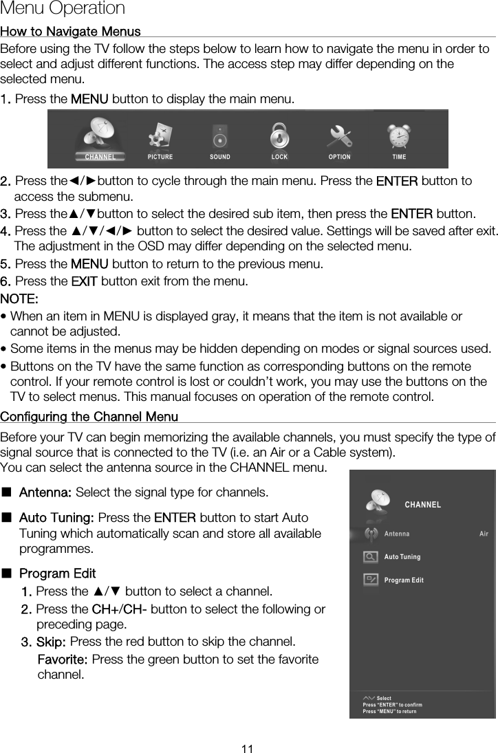 Menu Operation How to Navigate Menus                                                         Before using the TV follow the steps below to learn how to navigate the menu in order to select and adjust different functions. The access step may differ depending on the selected menu. 1. Press the MENU button to display the main menu.  2. Press the◄/►button to cycle through the main menu. Press the ENTER button to access the submenu. 3. Press the▲/▼button to select the desired sub item, then press the ENTER button. 4. Press the ▲/▼/◄/► button to select the desired value. Settings will be saved after exit. The adjustment in the OSD may differ depending on the selected menu.   5. Press the MENU button to return to the previous menu. 6. Press the EXIT button exit from the menu.  NOTE:  • When an item in MENU is displayed gray, it means that the item is not available or cannot be adjusted. • Some items in the menus may be hidden depending on modes or signal sources used. • Buttons on the TV have the same function as corresponding buttons on the remote control. If your remote control is lost or couldn’t work, you may use the buttons on the TV to select menus. This manual focuses on operation of the remote control. Configuring the Channel Menu                                                   Before your TV can begin memorizing the available channels, you must specify the type of signal source that is connected to the TV (i.e. an Air or a Cable system).   You can select the antenna source in the CHANNEL menu. ■ Antenna: Select the signal type for channels. ■ Auto Tuning: Press the ENTER button to start Auto Tuning which automatically scan and store all available programmes. ■ Program Edit  1. Press the ▲/▼ button to select a channel. 2. Press the CH+/CH- button to select the following or preceding page. 3. Skip: Press the red button to skip the channel. Favorite: Press the green button to set the favorite channel.   11