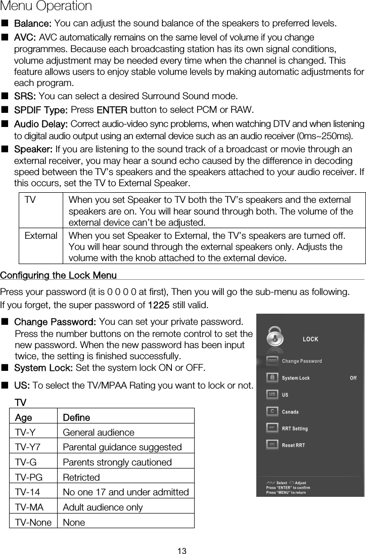 Menu Operation ■ Balance: You can adjust the sound balance of the speakers to preferred levels. ■ AVC: AVC automatically remains on the same level of volume if you change programmes. Because each broadcasting station has its own signal conditions, volume adjustment may be needed every time when the channel is changed. This feature allows users to enjoy stable volume levels by making automatic adjustments for each program. ■ SRS: You can select a desired Surround Sound mode. ■ SPDIF Type: Press ENTER button to select PCM or RAW. ■ Audio Delay: Correct audio-video sync problems, when watching DTV and when listening to digital audio output using an external device such as an audio receiver (0ms~250ms). ■ Speaker: If you are listening to the sound track of a broadcast or movie through an external receiver, you may hear a sound echo caused by the difference in decoding speed between the TV’s speakers and the speakers attached to your audio receiver. If this occurs, set the TV to External Speaker. TV  When you set Speaker to TV both the TV’s speakers and the external speakers are on. You will hear sound through both. The volume of the external device can’t be adjusted. External  When you set Speaker to External, the TV’s speakers are turned off. You will hear sound through the external speakers only. Adjusts the volume with the knob attached to the external device. Configuring the Lock Menu                                                     Press your password (it is 0 0 0 0 at first), Then you will go the sub-menu as following. If you forget, the super password of 1225 still valid. ■ Change Password: You can set your private password. Press the number buttons on the remote control to set the new password. When the new password has been input twice, the setting is finished successfully.   ■ System Lock: Set the system lock ON or OFF. ■ US: To select the TV/MPAA Rating you want to lock or not. TV Age Define TV-Y General audience TV-Y7  Parental guidance suggested TV-G  Parents strongly cautioned TV-PG Retricted TV-14  No one 17 and under admittedTV-MA Adult audience only TV-None None 13