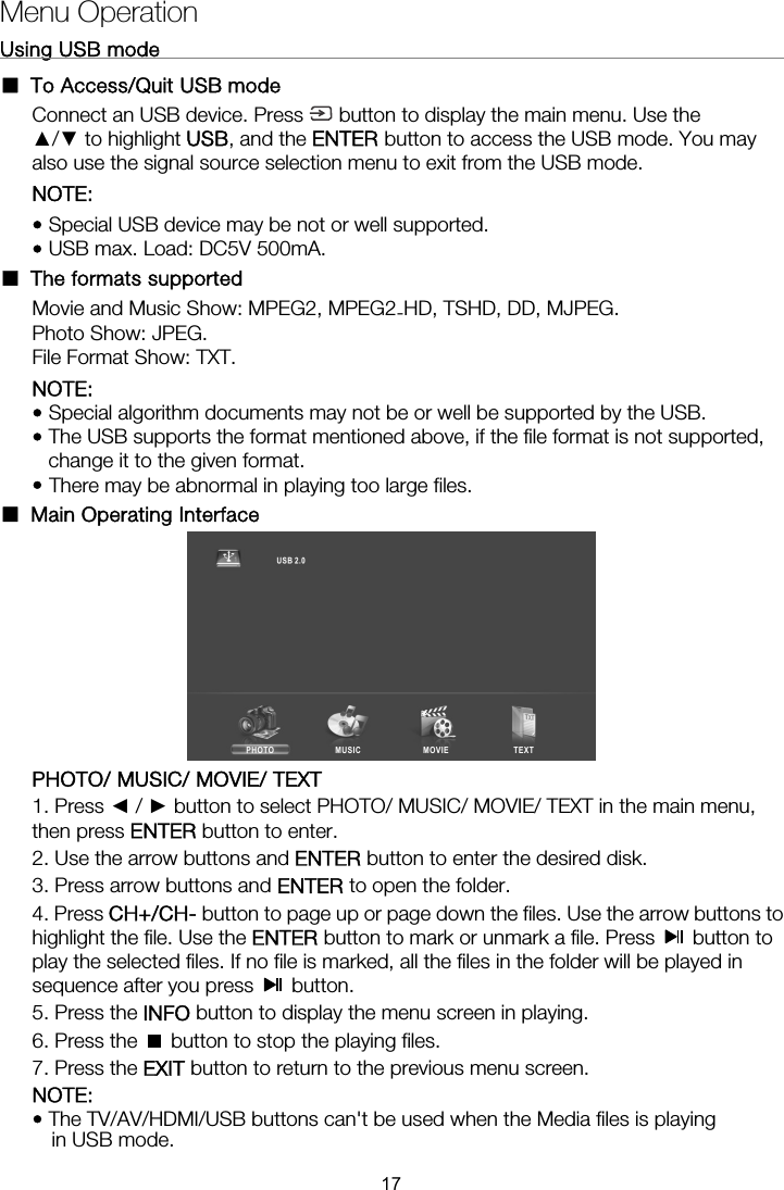 Menu Operation Using USB mode                                                              ■ To Access/Quit USB mode Connect an USB device. Press  button to display the main menu. Use the ▲/▼ to highlight USB, and the ENTER button to access the USB mode. You may also use the signal source selection menu to exit from the USB mode. NOTE:  • Special USB device may be not or well supported. • USB max. Load: DC5V 500mA. ■ The formats supported NOTE:  • Special algorithm documents may not be or well be supported by the USB. • The USB supports the format mentioned above, if the file format is not supported, change it to the given format. • There may be abnormal in playing too large files. ■ Main Operating Interface    PHOTO/ MUSIC/ MOVIE/ TEXT 1. Press ◄ / ► button to select PHOTO/ MUSIC/ MOVIE/ TEXT in the main menu, then press ENTER button to enter.   2. Use the arrow buttons and ENTER button to enter the desired disk.   3. Press arrow buttons and ENTER to open the folder.   4. Press CH+/CH- button to page up or page down the files. Use the arrow buttons to highlight the file. Use the ENTER button to mark or unmark a file. Press   button to play the selected files. If no file is marked, all the files in the folder will be played in sequence after you press   button.  5. Press the INFO button to display the menu screen in playing.   6. Press the    button to stop the playing files. 7. Press the EXIT button to return to the previous menu screen. 17-Movie and Music Show: MPEG2, MPEG2 HD, TSHD, DD, MJPEG.Photo Show: JPEG. File Format Show: TXT. NOTE:  in USB mode. • The TV/AV/HDMI/USB buttons can&apos;t be used when the Media files is playing 
