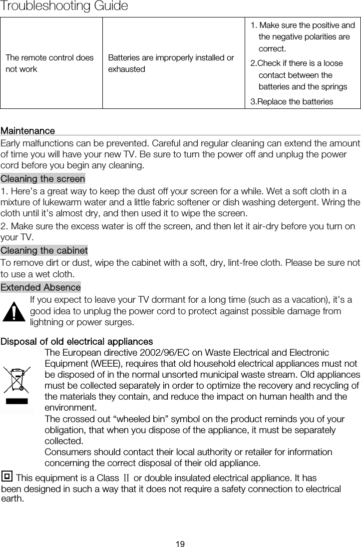 Troubleshooting Guide The remote control does not work Batteries are improperly installed or exhausted 1. Make sure the positive and the negative polarities are correct. 2.Check if there is a loose contact between the batteries and the springs 3.Replace the batteries  Maintenance                                                                   Early malfunctions can be prevented. Careful and regular cleaning can extend the amount of time you will have your new TV. Be sure to turn the power off and unplug the power cord before you begin any cleaning. Cleaning the screen 1. Here’s a great way to keep the dust off your screen for a while. Wet a soft cloth in a mixture of lukewarm water and a little fabric softener or dish washing detergent. Wring the cloth until it’s almost dry, and then used it to wipe the screen. 2. Make sure the excess water is off the screen, and then let it air-dry before you turn on your TV. Cleaning the cabinet To remove dirt or dust, wipe the cabinet with a soft, dry, lint-free cloth. Please be sure not to use a wet cloth. Extended Absence If you expect to leave your TV dormant for a long time (such as a vacation), it’s a good idea to unplug the power cord to protect against possible damage from lightning or power surges. Disposal of old electrical appliances The European directive 2002/96/EC on Waste Electrical and Electronic Equipment (WEEE), requires that old household electrical appliances must not be disposed of in the normal unsorted municipal waste stream. Old appliances must be collected separately in order to optimize the recovery and recycling of the materials they contain, and reduce the impact on human health and the environment. The crossed out “wheeled bin” symbol on the product reminds you of your obligation, that when you dispose of the appliance, it must be separately collected. Consumers should contact their local authority or retailer for information concerning the correct disposal of their old appliance.    This equipment is a Class Ⅱ or double insulated electrical appliance. It has been designed in such a way that it does not require a safety connection to electrical earth. 19