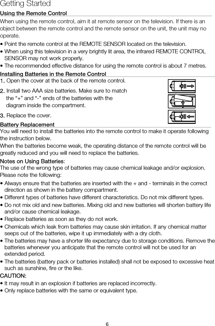 Getting Started Using the Remote Control                                                     When using the remote control, aim it at remote sensor on the television. If there is an object between the remote control and the remote sensor on the unit, the unit may no operate. • Point the remote control at the REMOTE SENSOR located on the television.   • When using this television in a very brightly lit area, the infrared REMOTE CONTROL SENSOR may not work properly. • The recommended effective distance for using the remote control is about 7 metres. Installing Batteries in the Remote Control                                        1. Open the cover at the back of the remote control. 2. Install two AAA size batteries. Make sure to match the “+” and “-” ends of the batteries with the diagram inside the compartment. 3. Replace the cover. Battery Replacement                                                         You will need to install the batteries into the remote control to make it operate following the instruction below. When the batteries become weak, the operating distance of the remote control will be greatly reduced and you will need to replace the batteries. Notes on Using Batteries:  The use of the wrong type of batteries may cause chemical leakage and/or explosion. Please note the following: • Always ensure that the batteries are inserted with the + and - terminals in the correct direction as shown in the battery compartment. • Different types of batteries have different characteristics. Do not mix different types. • Do not mix old and new batteries. Mixing old and new batteries will shorten battery life and/or cause chemical leakage. • Replace batteries as soon as they do not work. • Chemicals which leak from batteries may cause skin irritation. If any chemical matter seeps out of the batteries, wipe it up immediately with a dry cloth. • The batteries may have a shorter life expectancy due to storage conditions. Remove the batteries whenever you anticipate that the remote control will not be used for an extended period.  • The batteries (battery pack or batteries installed) shall not be exposed to excessive heat such as sunshine, fire or the like. CAUTION: • It may result in an explosion if batteries are replaced incorrectly. • Only replace batteries with the same or equivalent type. 6