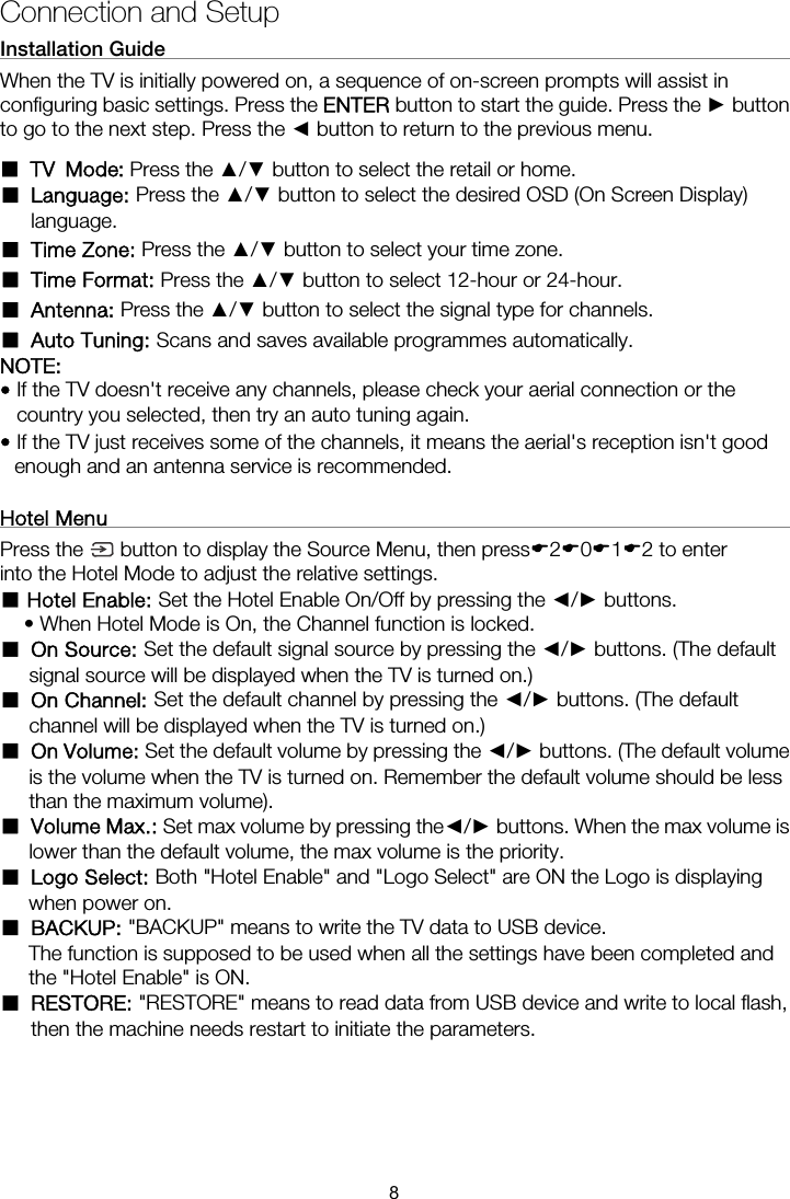 Connection and Setup Installation Guide                                                               When the TV is initially powered on, a sequence of on-screen prompts will assist in configuring basic settings. Press the ENTER button to start the guide. Press the ► button to go to the next step. Press the ◄ button to return to the previous menu.  ■ Language: Press the ▲/▼ button to select the desired OSD (On Screen Display) language. ■ Time Zone: Press the ▲/▼ button to select your time zone. ■ Time Format: Press the ▲/▼ button to select 12-hour or 24-hour. ■ Antenna: Press the ▲/▼ button to select the signal type for channels. ■ Auto Tuning: Scans and saves available programmes automatically. NOTE:  • If the TV doesn&apos;t receive any channels, please check your aerial connection or the country you selected, then try an auto tuning again. • If the TV just receives some of the channels, it means the aerial&apos;s reception isn&apos;t good enough and an antenna service is recommended. Press the   button to display the Source Menu, then press(2(0(1(2 to enter into the Hotel Mode to adjust the relative settings.  Hotel ■Enable: Set the Hotel Enable On/Off by pressing the ◄/► buttons.   • When Hotel Mode is On, the Channel function is locked. ■ On Source: Set the default signal source by pressing the ◄/► buttons. (The default signal source will be displayed when the TV is turned on.) ■ On Channel: Set the default channel by pressing the ◄/► buttons. (The default channel will be displayed when the TV is turned on.) ■ On Volume: Set the default volume by pressing the ◄/► buttons. (The default volume is the volume when the TV is turned on. Remember the default volume should be less than the maximum volume). ■ Volume Max.: Set max volume by pressing the◄/► buttons. When the max volume is lower than the default volume, the max volume is the priority. ■ Logo Select: Both &quot;Hotel Enable&quot; and &quot;Logo Select&quot; are ON the Logo is displaying when power on. ■ BACKUP: &quot;BACKUP&quot; means to write the TV data to USB device. The function is supposed to be used when all the settings have been completed and the &quot;Hotel Enable&quot; is ON. ■ RESTORE: &quot;RESTORE&quot; means to read data from USB device and write to local flash, then the machine needs restart to initiate the parameters. Hotel Menu                                                                 8■ TV Mode: Press the ▲/▼ button to select the retail or home.
