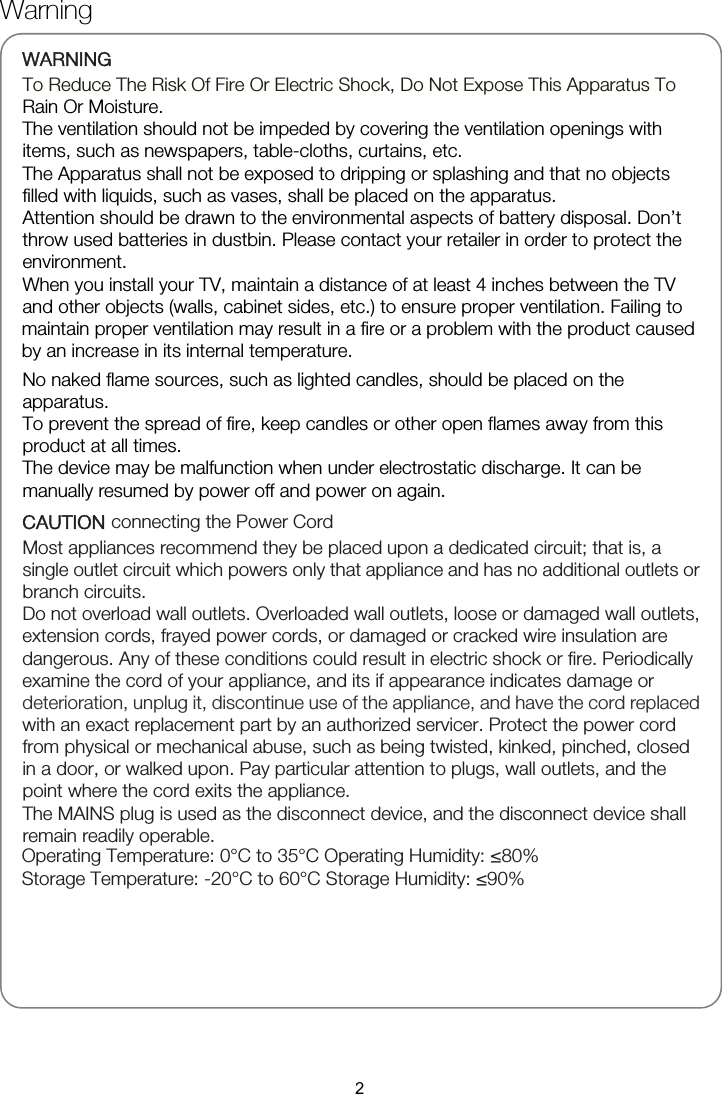 Warning   WARNING To Reduce The Risk Of Fire Or Electric Shock, Do Not Expose This Apparatus To Rain Or Moisture. The ventilation should not be impeded by covering the ventilation openings with items, such as newspapers, table-cloths, curtains, etc. The Apparatus shall not be exposed to dripping or splashing and that no objects filled with liquids, such as vases, shall be placed on the apparatus.   Attention should be drawn to the environmental aspects of battery disposal. Don’t throw used batteries in dustbin. Please contact your retailer in order to protect the environment. No naked flame sources, such as lighted candles, should be placed on the To prevent the spread of fire, keep candles or other open flames away from this product at all times. The device may be malfunction when under electrostatic discharge. It can be manually resumed by power off and power on again. CAUTION connecting the Power Cord Most appliances recommend they be placed upon a dedicated circuit; that is, a single outlet circuit which powers only that appliance and has no additional outlets or branch circuits. Do not overload wall outlets. Overloaded wall outlets, loose or damaged wall outlets, extension cords, frayed power cords, or damaged or cracked wire insulation are dangerous. Any of these conditions could result in electric shock or fire. Periodically examine the cord of your appliance, and its if appearance indicates damage or deterioration, unplug it, discontinue use of the appliance, and have the cord replaced with an exact replacement part by an authorized servicer. Protect the power cord from physical or mechanical abuse, such as being twisted, kinked, pinched, closed in a door, or walked upon. Pay particular attention to plugs, wall outlets, and the point where the cord exits the appliance. The MAINS plug is used as the disconnect device, and the disconnect device shall remain readily operable. apparatus. When you install your TV, maintain a distance of at least 4 inches between the TV and other objects (walls, cabinet sides, etc.) to ensure proper ventilation. Failing to maintain proper ventilation may result in a fire or a problem with the product caused by an increase in its internal temperature. Operating Temperature: 0°C to 35°C Operating Humidity: ≤80% Storage Temperature: -20°C to 60°C Storage Humidity: ≤90% 2