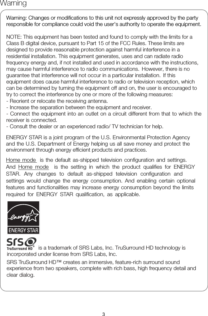 Warning     responsible for compliance could void the user&apos;s authority to operate the equipment.  NOTE: This equipment has been tested and found to comply with the limits for a Class B digital device, pursuant to Part 15 of the FCC Rules. These limits are designed to provide reasonable protection against harmful interference in a residential installation. This equipment generates, uses and can radiate radio frequency energy and, if not installed and used in accordance with the instructions, equipment does cause harmful interference to radio or television reception, which can be determined by turning the equipment off and on, the user is encouraged to - Reorient or relocate the receiving antenna. - Increase the separation between the equipment and receiver. - Connect the equipment into an outlet on a circuit different from that to which the receiver is connected. - Consult the dealer or an experienced radio/ TV technician for help.   3Warning: Changes or modifications to this unit not expressly approved by the party may cause harmful interference to radio communications. However, there is no guarantee that interference will not occur in a particular installation. If this try to correct the interference by one or more of the following measures: ENERGY STAR is a joint program of the U.S. Environmental Protection Agency and the U.S. Department of Energy helping us all save money and protect the environment through energy efficient products and practices.    Home mode  is the default as-shipped television configuration and settings.And Home mode  is the setting in which the product qualifies for ENERGYSTAR. Any changes to default as-shipped television configuration and settings would change the energy consumption. And enabling certain optionalfeatures and functionalities may increase energy consumption beyond the limitsrequired for ENERGY STAR qualification, as applicable.        is a trademark of SRS Labs, Inc. TruSurround HD technology is incorporated under license from SRS Labs, Inc. SRS TruSurround HD™ creates an immersive, feature-rich surround sound clear dialog. experience from two speakers, complete with rich bass, high frequency detail and  