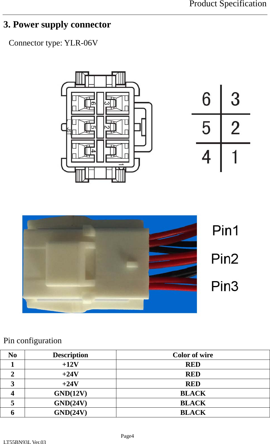 Product Specification  Page4 LT55BN93L Ver.03 3. Power supply connector Connector type: YLR-06V                Pin configuration No  Description  Color of wire 1 +12V  RED 2 +24V  RED 3 +24V  RED 4 GND(12V)  BLACK 5 GND(24V)  BLACK 6 GND(24V)  BLACK 