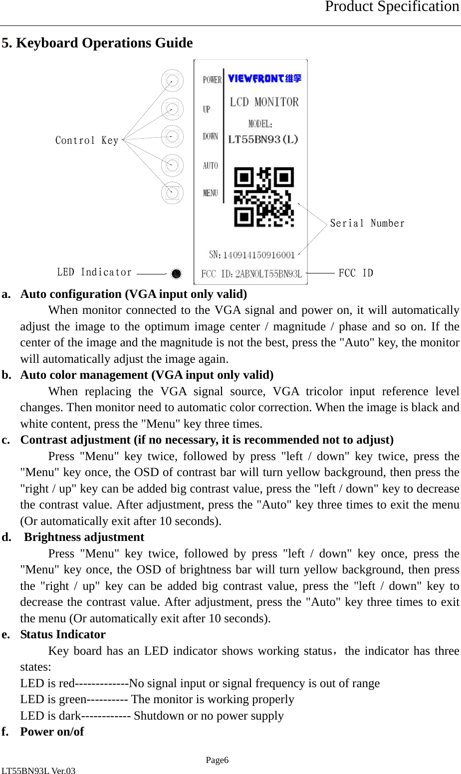 Product Specification  Page6 LT55BN93L Ver.03 5. Keyboard Operations Guide               a. Auto configuration (VGA input only valid) When monitor connected to the VGA signal and power on, it will automatically adjust the image to the optimum image center / magnitude / phase and so on. If the center of the image and the magnitude is not the best, press the "Auto" key, the monitor will automatically adjust the image again. b. Auto color management (VGA input only valid) When replacing the VGA signal source, VGA tricolor input reference level changes. Then monitor need to automatic color correction. When the image is black and white content, press the "Menu" key three times. c. Contrast adjustment (if no necessary, it is recommended not to adjust) Press "Menu" key twice, followed by press "left / down" key twice, press the "Menu" key once, the OSD of contrast bar will turn yellow background, then press the "right / up" key can be added big contrast value, press the "left / down" key to decrease the contrast value. After adjustment, press the "Auto" key three times to exit the menu (Or automatically exit after 10 seconds). d.  Brightness adjustment Press "Menu" key twice, followed by press "left / down" key once, press the "Menu" key once, the OSD of brightness bar will turn yellow background, then press the "right / up" key can be added big contrast value, press the "left / down" key to decrease the contrast value. After adjustment, press the "Auto" key three times to exit the menu (Or automatically exit after 10 seconds). e. Status Indicator Key board has an LED indicator shows working status，the indicator has three states: LED is red-------------No signal input or signal frequency is out of range LED is green---------- The monitor is working properly LED is dark------------ Shutdown or no power supply f. Power on/of Control KeyLED IndicatorSerial NumberFCC ID