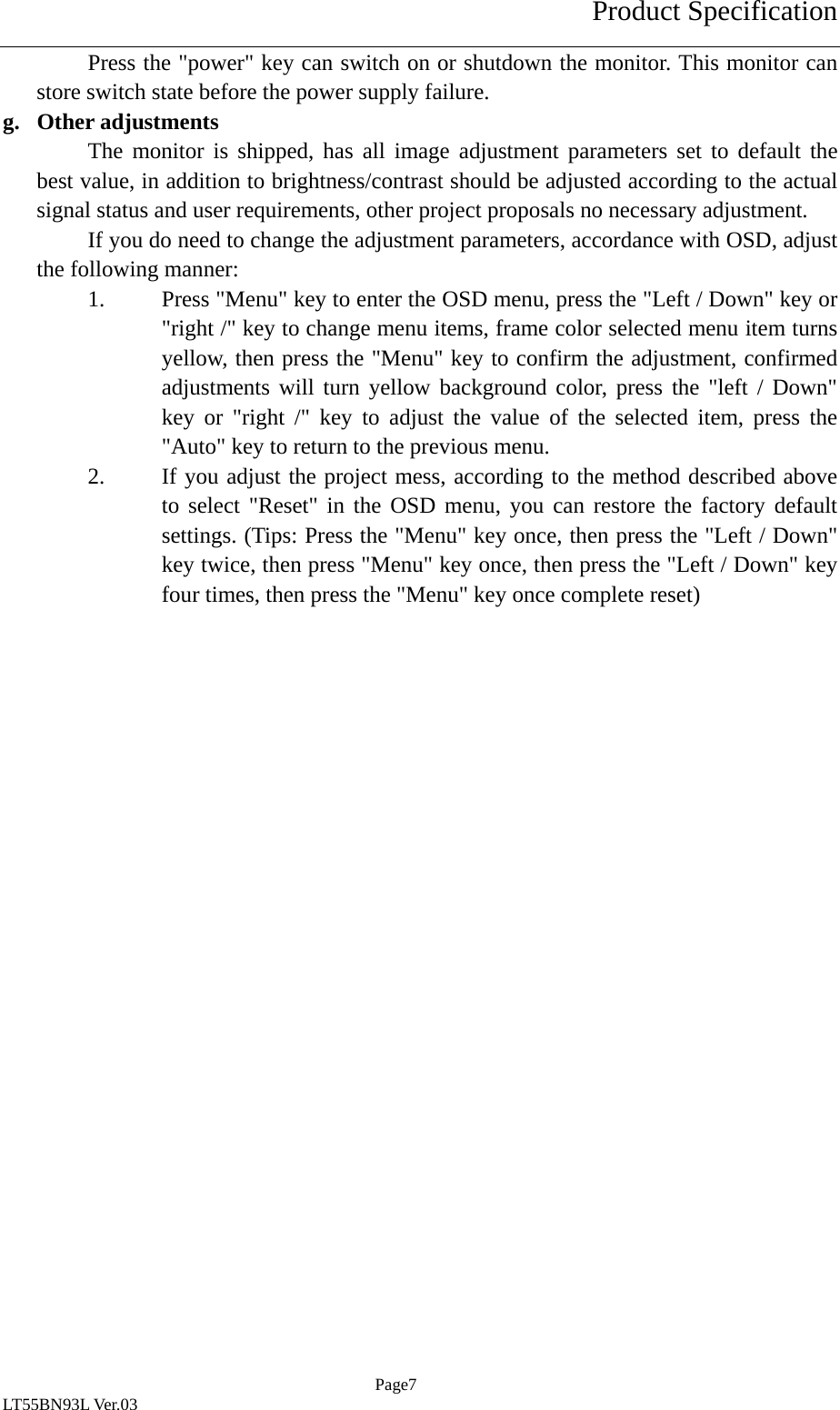 Product Specification  Page7 LT55BN93L Ver.03 Press the "power" key can switch on or shutdown the monitor. This monitor can store switch state before the power supply failure. g. Other adjustments The monitor is shipped, has all image adjustment parameters set to default the best value, in addition to brightness/contrast should be adjusted according to the actual signal status and user requirements, other project proposals no necessary adjustment. If you do need to change the adjustment parameters, accordance with OSD, adjust the following manner: 1. Press "Menu" key to enter the OSD menu, press the "Left / Down" key or "right /" key to change menu items, frame color selected menu item turns yellow, then press the "Menu" key to confirm the adjustment, confirmed adjustments will turn yellow background color, press the "left / Down" key or "right /" key to adjust the value of the selected item, press the "Auto" key to return to the previous menu. 2. If you adjust the project mess, according to the method described above to select "Reset" in the OSD menu, you can restore the factory default settings. (Tips: Press the "Menu" key once, then press the "Left / Down" key twice, then press "Menu" key once, then press the "Left / Down" key four times, then press the "Menu" key once complete reset)  