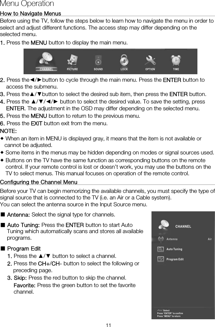 How to Navigate Menus                                                         Before using the TV, follow the steps below to learn how to navigate the menu in order to select and adjust different functions. The access step may differ depending on the selected menu. 1. Press the MENU button to display the main menu.  2. Press the◄/►button to cycle through the main menu. Press the ENTER button to access the submenu. 3. Press the▲/▼button to select the desired sub item, then press the ENTER button. 4. Press the ▲/▼/◄/► button to select the desired value. To save the setting, press ENTER. The adjustment in the OSD may differ depending on the selected menu.   5. Press the MENU button to return to the previous menu. 6. Press the EXIT button exit from the menu. NOTE:   When an item in MENU is displayed gray, it means that the item is not available or cannot be adjusted.  Some items in the menus may be hidden depending on modes or signal sources used.  Buttons on the TV have the same function as corresponding buttons on the remote control. If your remote control is lost or doesn’t work, you may use the buttons on the TV to select menus. This manual focuses on operation of the remote control. Configuring the Channel Menu                                                   Before your TV can begin memorizing the available channels, you must specify the type of signal source that is connected to the TV (i.e. an Air or a Cable system).   You can select the antenna source in the Input Source menu. ■ Antenna: Select the signal type for channels. ■ Auto Tuning: Press the ENTER button to start Auto Tuning which automatically scans and stores all available programs. ■ Program Edit   1. Press the ▲/▼ button to select a channel. 2. Press the CH+/CH- button to select the following or preceding page. 3. Skip: Press the red button to skip the channel. Favorite: Press the green button to set the favorite channel.   Menu Operation  11