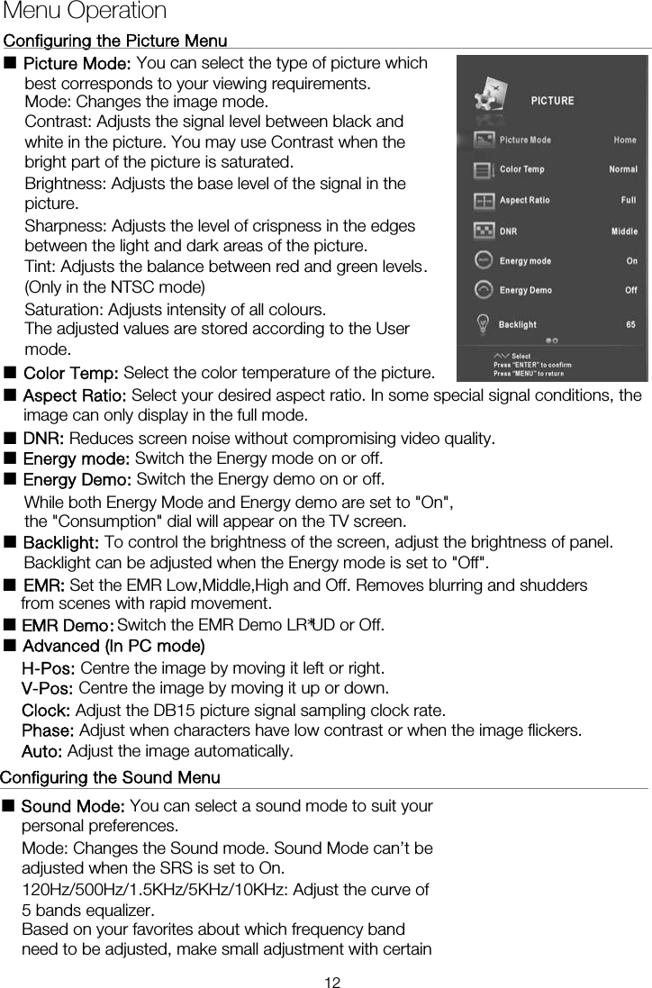 Configuring the Picture Menu                                                    ■ Picture Mode: You can select the type of picture which best corresponds to your viewing requirements.   Mode: Changes the image mode. Contrast: Adjusts the signal level between black and white in the picture. You may use Contrast when the bright part of the picture is saturated. Brightness: Adjusts the base level of the signal in the picture. Sharpness: Adjusts the level of crispness in the edges between the light and dark areas of the picture. Tint: Adjusts the balance between red and green levels. (Only in the NTSC mode) Saturation: Adjusts intensity of all colours.   The adjusted values are stored according to the User mode. ■ Color Temp: Select the color temperature of the picture. ■ Aspect Ratio: Select your desired aspect ratio. In some special signal conditions, the image can only display in the full mode. ■ DNR: Reduces screen noise without compromising video quality. ■ Energy mode: Switch the Energy mode on or off. ■ Energy Demo: Switch the Energy demo on or off.       While both Energy Mode and Energy demo are set to &quot;On&quot;, ■ Backlight: To control the brightness of the screen, adjust the brightness of panel.       Backlight can be adjusted when the Energy mode is set to &quot;Off&quot;.  Configuring the Sound Menu                                                    ■ Sound Mode: You can select a sound mode to suit your personal preferences.  Mode: Changes the Sound mode. Sound Mode can’t be adjusted when the SRS is set to On. 120Hz/500Hz/1.5KHz/5KHz/10KHz: Adjust the curve of 5 bands equalizer. Menu Operation      the &quot;Consumption&quot; dial will appear on the TV screen. ■  EM■  : Switch the EMR Demo LRUD or Off.Set the EMR Low,Middle,High and Off. Removes blurring and shudders from scenes with rapid movement. ■  Advanced (In PC mode) H-Pos: Centre the image by moving it left or right. V-Pos: Centre the image by moving it up or down. Clock: Adjust the DB15 picture signal sampling clock rate. Phase: Adjust when characters have low contrast or when the image flickers. Auto: Adjust the image automatically. Based on your favorites about which frequency band need to be adjusted, make small adjustment with certain R: EMR Demo12