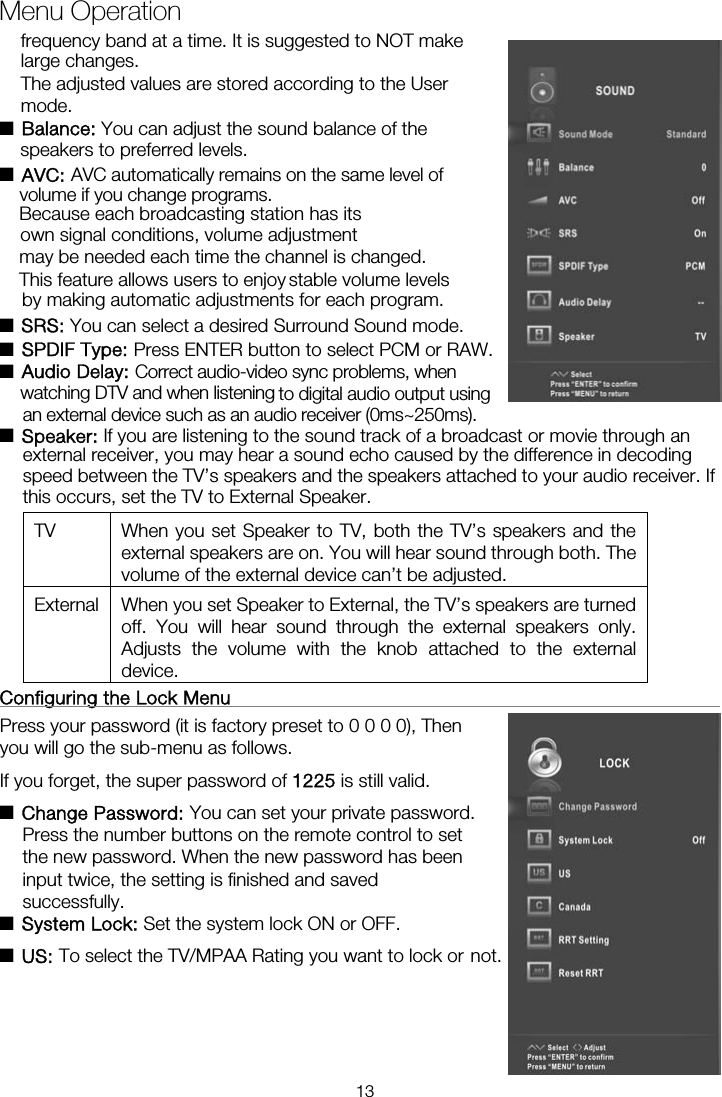 ■ Balance: You can adjust the sound balance of the  ■ AVC: AVC automatically remains on the same level ofBecause each broadcasting station has its own signal conditions, volume adjustment may be needed each time the channel is changed. by making automatic adjustments for each program. ■ SRS: You can select a desired Surround Sound mode. ■ SPDIF Type: Press ENTER button to select PCM or RAW. ■ Audio Delay: Correct audio-video sync problems, when ■ Speaker: If you are listening to the sound track of a broadcast or movie through an external receiver, you may hear a sound echo caused by the difference in decoding speed between the TV’s speakers and the speakers attached to your audio receiver. If this occurs, set the TV to External Speaker. TV  When you set Speaker to TV, both the TV’s speakers and the external speakers are on. You will hear sound through both. The volume of the external device can’t be adjusted. External  When you set Speaker to External, the TV’s speakers are turned off. You will hear sound through the external speakers only. Adjusts the volume with the knob attached to the external device.  Configuring the Lock Menu                                                     Press your password (it is factory preset to 0 0 0 0), Then you will go the sub-menu as follows.   If you forget, the super password of 1225 is still valid. ■ Change Password: You can set your private password. Press the number buttons on the remote control to set the new password. When the new password has been input twice, the setting is finished and saved successfully.   ■ System Lock: Set the system lock ON or OFF. ■ US: To select the TV/MPAA Rating you want to lock or Menu Operationnot.frequency band at a time. It is suggested to NOT make large changes. The adjusted values are stored according to the User mode.  speakers to preferred levels. volume if you change programs. This feature allows users to enjoy stable volume levelswatching DTV and when listening  to digital audio output using an external device such as an audio receiver (0ms~250ms). 13