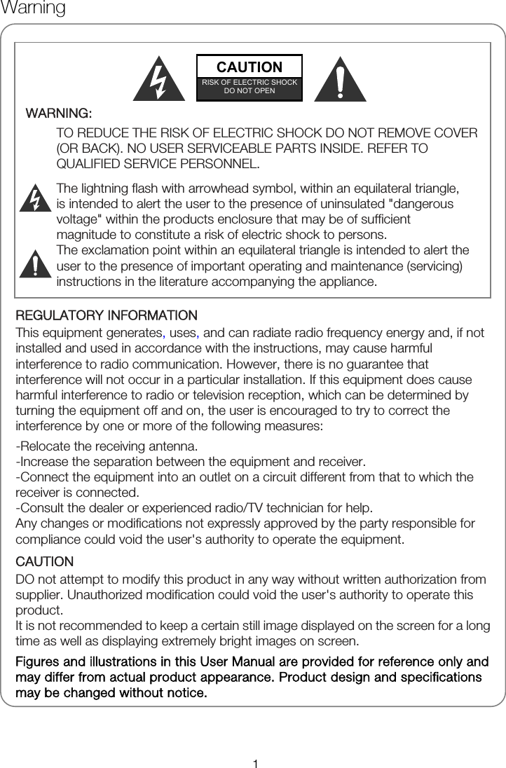              REGULATORY INFORMATION This equipment generates, uses, and can radiate radio frequency energy and, if not installed and used in accordance with the instructions, may cause harmful interference to radio communication. However, there is no guarantee that interference will not occur in a particular installation. If this equipment does cause harmful interference to radio or television reception, which can be determined by turning the equipment off and on, the user is encouraged to try to correct the interference by one or more of the following measures: -Relocate the receiving antenna. -Increase the separation between the equipment and receiver. -Connect the equipment into an outlet on a circuit different from that to which the receiver is connected. -Consult the dealer or experienced radio/TV technician for help. Any changes or modifications not expressly approved by the party responsible for compliance could void the user&apos;s authority to operate the equipment. CAUTION DO not attempt to modify this product in any way without written authorization from supplier. Unauthorized modification could void the user&apos;s authority to operate this product. It is not recommended to keep a certain still image displayed on the screen for a long time as well as displaying extremely bright images on screen. Figures and illustrations in this User Manual are provided for reference only and may differ from actual product appearance. Product design and specifications may be changed without notice.  WARNING:  TO REDUCE THE RISK OF ELECTRIC SHOCK DO NOT REMOVE COVER (OR BACK). NO USER SERVICEABLE PARTS INSIDE. REFER TO QUALIFIED SERVICE PERSONNEL.  The lightning flash with arrowhead symbol, within an equilateral triangle, is intended to alert the user to the presence of uninsulated &quot;dangerous voltage&quot; within the products enclosure that may be of sufficient magnitude to constitute a risk of electric shock to persons. The exclamation point within an equilateral triangle is intended to alert the user to the presence of important operating and maintenance (servicing) instructions in the literature accompanying the appliance.   CAUTION RISK OF ELECTRIC SHOCK DO NOT OPEN Warning 1