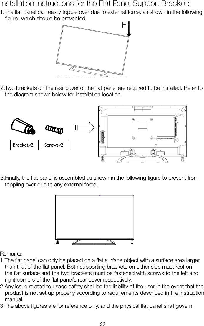 1.The flat panel can easily topple over due to external force, as shown in the following figure, which should be prevented. 2.Two brackets on the rear cover of the flat panel are required to be installed. Refer to the diagram shown below for installation location.  3.Finally, the flat panel is assembled as shown in the following figure to prevent from toppling over due to any external force. Remarks: 1.The flat panel can only be placed on a flat surface object with a surface area larger than that of the flat panel. Both supporting brackets on either     side must rest on the flat surface and the two brackets must be fastened with screws to the left and right corners of the flat panel’s rear cover respectively. 2.Any issue related to usage safety shall be the liability of the user in the event that the product is not set up properly according to requirements described in the instruction manual. 3.The above figures are for reference only, and the physical flat panel shall govern. Installation Instructions for the Flat Panel Support Bracket: Bracket×2    Screws×2  23