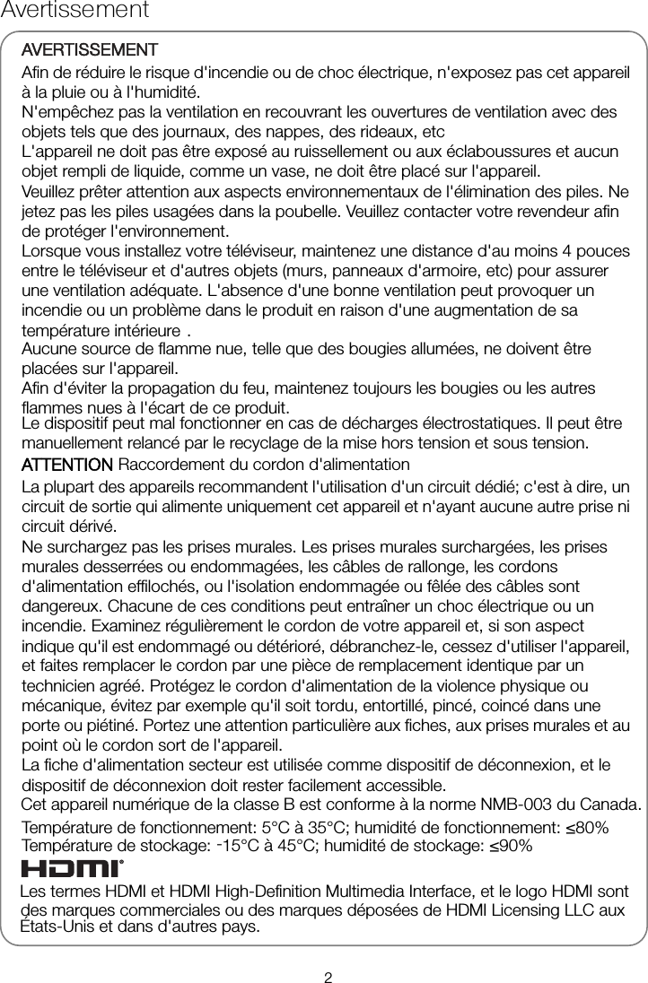 Avertissement AVERTISSEMENT Afin de réduire le risque d&apos;incendie ou de choc électrique, n&apos;exposez pas cet appareil à la pluie ou à l&apos;humidité. N&apos;empêchez pas la ventilation en recouvrant les ouvertures de ventilation avec des objets tels que des journaux, des nappes, des rideaux, etc L&apos;appareil ne doit pas être exposé au ruissellement ou aux éclaboussures et aucun objet rempli de liquide, comme un vase, ne doit être placé sur l&apos;appareil. Veuillez prêter attention aux aspects environnementaux de l&apos;élimination des piles. Ne jetez pas les piles usagées dans la poubelle. Veuillez contacter votre revendeur afin de protéger l&apos;environnement. Lorsque vous installez votre téléviseur, maintenez une distance d&apos;au moins 4 pouces entre le téléviseur et d&apos;autres objets (murs, panneaux d&apos;armoire, etc) pour assurer une ventilation adéquate. L&apos;absence d&apos;une bonne ventilation peut provoquer un incendie ou un problème dans le produit en raison d&apos;une augmentation de sa température intérieure  .  Aucune source de flamme nue, telle que des bougies allumées, ne doivent être placées sur l&apos;appareil. Afin d&apos;éviter la propagation du feu, maintenez toujours les bougies ou les autres flammes nues à l&apos;écart de ce produit. Le dispositif peut mal fonctionner en cas de décharges électrostatiques. Il peut être manuellement relancé par le recyclage de la mise hors tension et sous tension. ATTENTION Raccordement du cordon d&apos;alimentation La plupart des appareils recommandent l&apos;utilisation d&apos;un circuit dédié; c&apos;est à dire, un circuit de sortie qui alimente uniquement cet appareil et n&apos;ayant aucune autre prise ni circuit dérivé. Ne surchargez pas les prises murales. Les prises murales surchargées, les prises murales desserrées ou endommagées, les câbles de rallonge, les cordons d&apos;alimentation effilochés, ou l&apos;isolation endommagée ou fêlée des câbles sont dangereux. Chacune de ces conditions peut entraîner un choc électrique ou un incendie. Examinez régulièrement le cordon de votre appareil et, si son aspect indique qu&apos;il est endommagé ou détérioré, débranchez-le, cessez d&apos;utiliser l&apos;appareil, et faites remplacer le cordon par une pièce de remplacement identique par un technicien agréé. Protégez le cordon d&apos;alimentation de la violence physique ou mécanique, évitez par exemple qu&apos;il soit tordu, entortillé, pincé, coincé dans une porte ou piétiné. Portez une attention particulière aux fiches, aux prises murales et au point où le cordon sort de l&apos;appareil. La fiche d&apos;alimentation secteur est utilisée comme dispositif de déconnexion, et le dispositif de déconnexion doit rester facilement accessible. Température de fonctionnement: 5°C à 35°C; humidité de fonctionnement: ≤80% Température de stockage: -15°C à 45°C; humidité de stockage: ≤90% Les termes HDMI et HDMI High-Definition Multimedia Interface, et le logo HDMI sont des marques commerciales ou des marques déposées de HDMI Licensing LLC aux États-Unis et dans d&apos;autres pays. Cet appareil numérique de la classe B est conforme à la norme NMB-003 du Canada.2