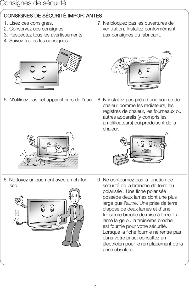              Consignes de sécurité CONSIGNES DE SÉCURITÉ IMPORTANTES 1. Lisez ces consignes. 2. Conservez ces consignes. 3. Respectez tous les avertissements. 4. Suivez toutes les consignes. 7. Ne bloquez pas les ouvertures de ventilation. Installez conformément aux consignes du fabricant.   5. N&apos;utilisez pas cet appareil près de l&apos;eau. 8. N&apos;installez pas près d&apos;une source de chaleur comme les radiateurs, les registres de chaleur, les fourneaux ou autres appareils (y compris les amplificateurs) qui produisent de la chaleur. 6. Nettoyez uniquement avec un chiffon sec. 9. Ne contournez pas la fonction de sécurité de la branche de terre ou polarisée . Une fiche polarisée possède deux lames dont une plus large que l&apos;autre. Une prise de terre dispose de deux lames et d&apos;une troisième broche de mise à terre. La lame large ou la troisième broche   est fournie pour votre sécurité. Lorsque la fiche fournie ne rentre pas dans votre prise, consultez un électricien pour le remplacement de la prise obsolète. 4