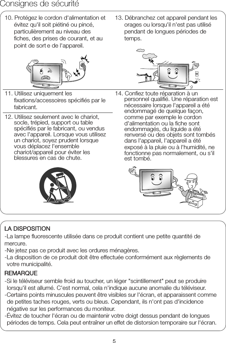      Consignes de sécurité10. Protégez le cordon d&apos;alimentation et évitez qu&apos;il soit piétiné ou pincé, particulièrement au niveau des fiches, des prises de courant, et au point de sort e de l&apos;appareil. 13. Débranchez cet appareil pendant les orages ou lorsqu&apos;il n&apos;est pas utilisé pendant de longues périodes de temps. 11. Utilisez uniquement les fixations/accessoires spécifiés par le fabricant. 14. Confiez toute réparation à un personnel qualifié. Une réparation est nécessaire lorsque l&apos;appareil a été endommagé de quelque façon, comme par exemple le cordon d&apos;alimentation ou la fiche sont endommagés, du liquide a été renversé ou des objets sont tombés dans l&apos;appareil, l&apos;appareil a été exposé à la pluie ou à l&apos;humidité, ne fonctionne pas normalement, ou s&apos;il est tombé.12. Utilisez seulement avec le chariot, socle, trépied, support ou table spécifiés par le fabricant, ou vendus avec l&apos;appareil. Lorsque vous utilisez un chariot, soyez prudent lorsque vous déplacez l&apos;ensemble chariot/appareil pour éviter les blessures en cas de chute.   LA DISPOSITION -La lampe fluorescente utilisée dans ce produit contient une petite quantité de   mercure. -Ne jetez pas ce produit avec les ordures ménagères. -La disposition de ce produit doit être effectuée conformément aux règlements de votre municipalité. REMARQUE -Si le téléviseur semble froid au toucher, un léger &quot;scintillement&quot; peut se produire lorsqu&apos;il est allumé. C&apos;est normal, cela n&apos;indique aucune anomalie du téléviseur. -Certains points minuscules peuvent être visibles sur l&apos;écran, et apparaissent comme de petites taches rouges, verts ou bleus. Cependant, ils n&apos;ont pas d&apos;incidence négative sur les performances du moniteur. -Évitez de toucher l&apos;écran ou de maintenir votre doigt dessus pendant de longues périodes de temps. Cela peut entraîner un effet de distorsion temporaire sur l&apos;écran. 5