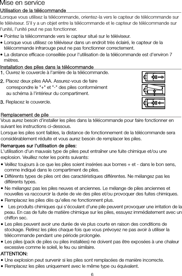  Utilisation de la télécommande    Lorsque vous utilisez la télécommande, orientez-la vers le capteur de télécommande sur le téléviseur. S&apos;il y a un objet entre la télécommande et le capteur de télécommande sur l&apos;unité, l&apos;unité peut ne pas fonctionner. • Pointez la télécommande vers le capteur situé sur le téléviseur.   • Lorsque vous utilisez ce téléviseur dans un endroit très éclairé, le capteur de la télécommande infrarouge peut ne pas fonctionner correctement. • La distance efficace conseillée pour l&apos;utilisation de la télécommande est d&apos;environ 7 mètres. Installation des piles dans la télécommande      1. Ouvrez le couvercle à l&apos;arrière de la télécommande. 2. Placez deux piles AAA. Assurez-vous de faire correspondre le &quot;+&quot; et &quot;-&quot; des piles conformément au schéma à l&apos;intérieur du compartiment. 3. Replacez le couvercle. Remplacement de pile      Vous aurez besoin d&apos;installer les piles dans la télécommande pour faire fonctionner en suivant les instructions ci-dessous. Lorsque les piles sont faibles, la distance de fonctionnement de la télécommande sera considérablement réduite et vous aurez besoin de remplacer les piles. Remarques sur l&apos;utilisation de piles:   L&apos;utilisation d&apos;un mauvais type de piles peut entraîner une fuite chimique et/ou une explosion. Veuillez noter les points suivants: • Veillez toujours à ce que les piles soient insérées aux bornes + et - dans le bon sens, comme indiqué dans le compartiment de piles. • Différents types de piles ont des caractéristiques différentes. Ne mélangez pas les différents types. • Ne mélangez pas les piles neuves et anciennes. Le mélange de piles anciennes et nouvelles va raccourcir la durée de vie des piles et/ou provoquer des fuites chimiques. • Remplacez les piles dès qu&apos;elles ne fonctionnent plus. •   Les produits chimiques qui s&apos;écoulant d&apos;une pile peuvent provoquer une irritation de la peau. En cas de fuite de matière chimique sur les piles, essuyez immédiatement avec un chiffon sec. • Les piles peuvent avoir une durée de vie plus courte en raison des conditions de stockage. Retirez les piles chaque fois que vous prévoyez ne pas avoir à utiliser la télécommande pendant une période prolongée.  • Les piles (pack de piles ou piles installées) ne doivent pas être exposées à une chaleur excessive comme le soleil, le feu ou similaire. ATTENTION: • Une explosion peut survenir si les piles sont remplacées de manière incorrecte. • Remplacez les piles uniquement avec le même type ou équivalent. Mise en service 6