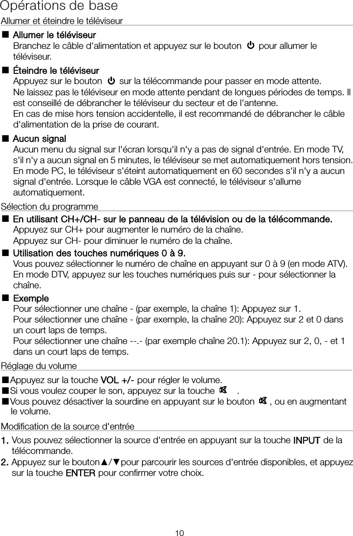 Allumer et éteindre le téléviseur                                                       ■ Allumer le téléviseur Branchez le câble d&apos;alimentation et appuyez sur le bouton    pour allumer le téléviseur. ■ Éteindre le téléviseur Appuyez sur le bouton    sur la télécommande pour passer en mode attente.   Ne laissez pas le téléviseur en mode attente pendant de longues périodes de temps. Il est conseillé de débrancher le téléviseur du secteur et de l&apos;antenne.   En cas de mise hors tension accidentelle, il est recommandé de débrancher le câble d&apos;alimentation de la prise de courant. ■ Aucun signal Aucun menu du signal sur l&apos;écran lorsqu&apos;il n&apos;y a pas de signal d&apos;entrée. En mode TV, s&apos;il n&apos;y a aucun signal en 5 minutes, le téléviseur se met automatiquement hors tension. signal d&apos;entrée. Lorsque le câble VGA est connecté, le téléviseur s&apos;allume automatiquement. Sélection du programme                                                           ■ En utilisant CH+/CH- sur le panneau de la télévision ou de la télécommande. Appuyez sur CH+ pour augmenter le numéro de la chaîne. Appuyez sur CH- pour diminuer le numéro de la chaîne. ■ Utilisation des touches numériques 0 à 9. Vous pouvez sélectionner le numéro de chaîne en appuyant sur 0 à 9 (en mode ATV). En mode DTV, appuyez sur les touches numériques puis sur   - pour sélectionner la chaîne. ■Exemple Pour sélectionner une chaîne - (par exemple, la chaîne 1): Appuyez sur 1. Pour sélectionner une chaîne - (par exemple, la chaîne 20): Appuyez sur 2 et 0 dans un court laps de temps. Pour sélectionner une chaîne --.- (par exemple chaîne 20.1): Appuyez sur 2, 0, - et 1 dans un court laps de temps. Réglage du volume                                                             ■Appuyez sur la touche VOL +/- pour régler le volume. ■Si vous voulez couper le son, appuyez sur la touche     . ■Vous pouvez désactiver la sourdine en appuyant sur le bouton   , ou en augmentant le volume. Modification de la source d&apos;entrée                                                     1. Vous pouvez sélectionner la source d&apos;entrée en appuyant sur la touche INPUT de la télécommande.   2. Appuyez sur le bouton▲/▼pour parcourir les sources d&apos;entrée disponibles, et appuyez sur la touche ENTER pour confirmer votre choix. Opérations de base10En mode PC, le téléviseur s&apos;éteint automatiquement en 60 secondes s&apos;il n&apos;y a aucun 