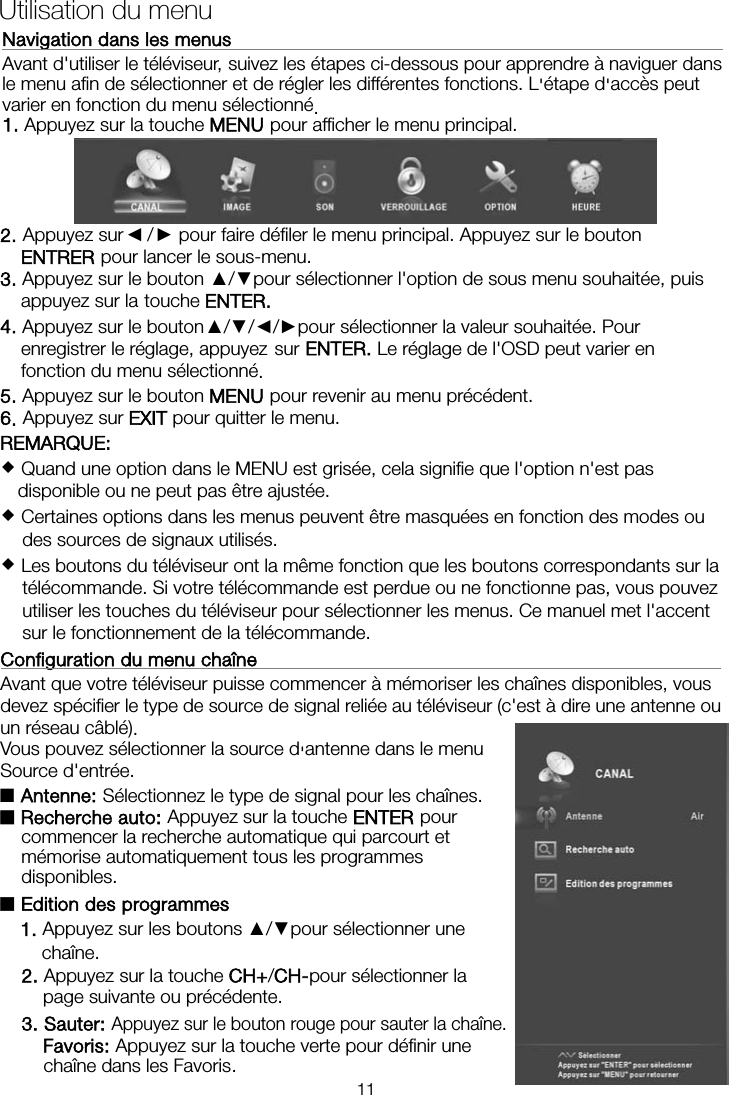  Utilisation du menu Navigation dans les menusAvant d&apos;utiliser le téléviseur, suivez les étapes ci-dessous pour apprendre à naviguer dans le menu afin de sélectionner et de régler les différentes fonctions. L&apos;étape d&apos;accès peut varier en fonction du menu sélectionné. 1. Appuyez sur la touche MENU pour afficher le menu principal. 2. Appuyez sur ◄ / ► pour faire défiler le menu principal. Appuyez sur le bouton ENTRER pour lancer le sous-menu. 3. Appuyez sur le bouton ▲/▼pour sélectionner l&apos;option de sous menu souhaitée, puis appuyez sur la touche ENTER. 4. Appuyez sur le bouton   ▲/▼/◄/►pour sélectionner la valeur souhaitée. Pour enregistrer le réglage, appuyez   sur ENTER. Le réglage de l&apos;OSD peut varier en fonction du menu sélectionné.   5. Appuyez sur le bouton MENU pour revenir au menu précédent. 6. Appuyez sur EXIT pour quitter le menu. REMARQUE:    Quand une option dans le MENU est grisée, cela signifie que l&apos;option n&apos;est pas disponible ou ne peut pas être ajustée.  Certaines options dans les menus peuvent être masquées en fonction des modes ou des sources de signaux utilisés.  Les boutons du téléviseur ont la même fonction que les boutons correspondants sur la télécommande. Si votre télécommande est perdue ou ne fonctionne pas, vous pouvez utiliser les touches du téléviseur pour sélectionner les menus. Ce manuel met l&apos;accent sur le fonctionnement de la télécommande.Configuration du menu chaîne    Avant que votre téléviseur puisse commencer à mémoriser les chaînes disponibles, vous devez spécifier le type de source de signal reliée au téléviseur (c&apos;est à dire une antenne ou un réseau câblé).Vous pouvez sélectionner la source d&apos;antenne dans le menu Source d&apos;entrée.  ■Antenne: Sélectionnez le type de signal pour les chaînes. ■Recherche auto: Appuyez sur la touche ENTER pour commencer la recherche automatique qui parcourt et mémorise automatiquement tous les programmes disponibles. ■Edition des programmes    1. Appuyez sur les boutons ▲/▼pour sélectionner une    chaîne.2. Appuyez sur la touche CH+/CH-pour sélectionner la page suivante ou précédente.3. Sauter: Appuyez sur le bouton rouge pour sauter la chaîne. Favoris: Appuyez sur la touche verte pour définir une chaîne  dans  les  Favoris. 11