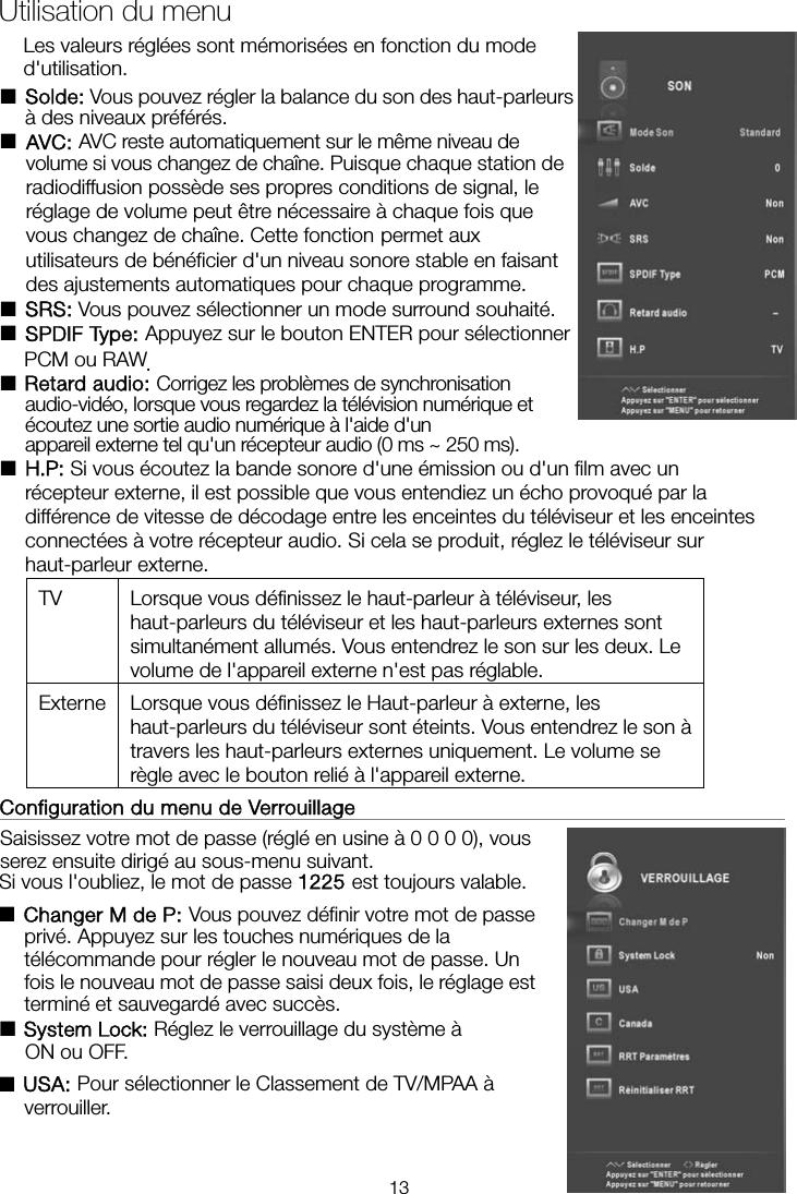  Les valeurs réglées sont mémorisées en fonction du mode d&apos;utilisation. ■Solde: Vous pouvez régler la balance du son des haut-parleurs à des niveaux préférés. ■AVC: AVC reste automatiquement sur le même niveau de volume si vous changez de chaîne. Puisque chaque station de radiodiffusion possède ses propres conditions de signal, le réglage de volume peut être nécessaire à chaque fois que vous changez de chaîne. Cette fonction permet aux utilisateurs de bénéficier d&apos;un niveau sonore stable en faisant des ajustements automatiques pour chaque programme. ■SRS: Vous pouvez sélectionner un mode surround souhaité. ■SPDIF Type: Appuyez sur le bouton ENTER pour sélectionner PCM ou RAW. ■Retard audio: Corrigez les problèmes de synchronisation audio-vidéo, lorsque vous regardez la télévision numérique et appareil externe tel qu&apos;un récepteur audio (0 ms ~ 250 ms). ■ Si vous écoutez la bande sonore d&apos;une émission ou d&apos;un film avec un récepteur externe, il est possible que vous entendiez un écho provoqué par la différence de vitesse de décodage entre les enceintes du téléviseur et les enceintes connectées à votre récepteur audio. Si cela se produit, réglez le téléviseur sur haut-parleur externe. TV  Lorsque vous définissez le haut-parleur à téléviseur, les haut-parleurs du téléviseur et les haut-parleurs externes sont simultanément allumés. Vous entendrez le son sur les deux. Le volume de l&apos;appareil externe n&apos;est pas réglable. Externe  Lorsque vous définissez le Haut-parleur à externe, les haut-parleurs du téléviseur sont éteints. Vous entendrez le son à travers les haut-parleurs externes uniquement. Le volume se règle avec le bouton relié à l&apos;appareil externe. Configuration du menu de Verrouillage                                                 Saisissez votre mot de passe (réglé en usine à 0 0 0 0), vous serez ensuite dirigé au sous-menu suivant.   Si vous l&apos;oubliez, le mot de passe 1225 est toujours valable. ■Changer M de P: Vous pouvez définir votre mot de passe privé. Appuyez sur les touches numériques de la télécommande pour régler le nouveau mot de passe. Un fois le nouveau mot de passe saisi deux fois, le réglage est terminé et sauvegardé avec succès.   ■ Réglez le verrouillage du système à ON ou OFF. ■USA: Pour sélectionner le Classement de TV/MPAA à verrouiller.Utilisation du menu écoutez une sortie audio numérique à l&apos;aide d&apos;un H.P: System Lock:13
