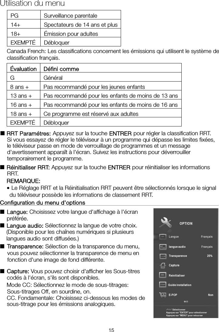 PG Surveillance parentale 14+  Spectateurs de 14 ans et plus18+ Émission pour adultes EXEMPTÉ Débloquer Canada French: Les classifications concernent les émissions qui utilisent le système de classification français. Évaluation Défini comme G Général 8 ans +  Pas recommandé pour les jeunes enfants 13 ans +  Pas recommandé pour les enfants de moins de 13 ans16 ans +  Pas recommandé pour les enfants de moins de 16 ans18 ans +  Ce programme est réservé aux adultes EXEMPTÉ Débloquer ■RRT Paramétres: Appuyez sur la touche ENTRER pour régler la classification RRT. Si vous essayez de régler le téléviseur à un programme qui dépasse les limites fixées, le téléviseur passe en mode de verrouillage de programmes et un message d&apos;avertissement apparaît à l&apos;écran. Suivez les instructions pour déverrouiller temporairement le programme. ■Réinitialiser RRT: Appuyez sur la touche ENTRER pour réinitialiser les informations RRT. REMARQUE: • Le Réglage RRT et la Réinitialisation RRT peuvent être sélectionnés lorsque le signal du téléviseur possède les informations de classement RRT. Configuration du menu d&apos;options                                                     ■ Langue: Choisissez votre langue d&apos;affichage à l&apos;écran préférée.  ■ Langue audio: Sélectionnez la langue de votre choix. (Disponible pour les chaînes numériques si plusieurs langues audio sont diffusées.) ■ Transparence: Sélection de la transparence du menu, vous pouvez sélectionner la transparence de menu en fonction d&apos;une image de fond différente. ■Capture: Vous pouvez choisir d&apos;afficher les Sous-titres codés à l&apos;écran, s&apos;ils sont disponibles. Mode  CC:  Sélectionnez  le  mode  de  sous-titrages:  Sous-titrages Off, en sourdine, on. CC. Fondamentale: Choisissez ci-dessous les modes de sous-titrage pour les émissions analogiques. Utilisation du menu 15