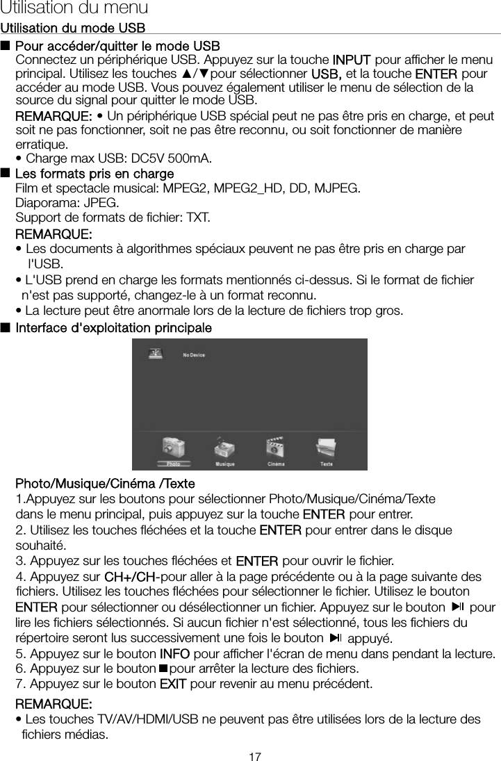 Utilisation du mode USB                                                              Pour accéder/quitter le mode USB Connectez un périphérique USB. Appuyez sur la touche INPUT pour afficher le menu principal. Utilisez les touches ▲/▼pour sélectionner USB, et la touche ENTER pour accéder au mode USB. Vous pouvez également utiliser le menu de sélection de la source du signal pour quitter le mode USB. REMARQUE: • Un périphérique USB spécial peut ne pas être pris en charge, et peut soit ne pas fonctionner, soit ne pas être reconnu, ou soit fonctionner de manière erratique. •Charge max USB: DC5V 500mA.  Les formats pris en charge Film et spectacle musical: MPEG2, MPEG2_HD, DD, MJPEG. Diaporama: JPEG. Support de formats de fichier: TXT. REMARQUE:  • Les documents à algorithmes spéciaux peuvent ne pas être pris en charge par l&apos;USB. • L&apos;USB prend en charge les formats mentionnés ci-dessus. Si le format de fichier n&apos;est pas supporté, changez-le à un format reconnu. • La lecture peut être anormale lors de la lecture de fichiers trop gros. ■Interface d&apos;exploitation principale      Photo/Musique/Cinéma /Texte 1.Appuyez sur les boutons pour sélectionner Photo/Musique/Cinéma/Texte   dans le menu principal, puis appuyez sur la touche ENTER pour entrer.   2. Utilisez les touches fléchées et la touche ENTER pour entrer dans le disque souhaité.  3. Appuyez sur les touches fléchées et ENTER pour ouvrir le fichier.   4. Appuyez sur CH+/CH-pour aller à la page précédente ou à la page suivante des fichiers. Utilisez les touches fléchées pour sélectionner le fichier. Utilisez le bouton ENTER pour sélectionner ou désélectionner un fichier. Appuyez sur le bouton   pour lire les fichiers sélectionnés. Si aucun fichier n&apos;est sélectionné, tous les fichiers du Utilisation du menu ■■répertoire seront lus successivement une fois le bouton   appuyé.  5. Appuyez sur le bouton INFO pour afficher l&apos;écran de menu dans pendant la lecture.   6. Appuyez sur le bouton pour arrêter la lecture des fichiers. 7. Appuyez sur le bouton EXIT pour revenir au menu précédent. REMARQUE:  • Les touches TV/AV/HDMI/USB ne peuvent pas être utilisées lors de la lecture des fichiers médias. 17