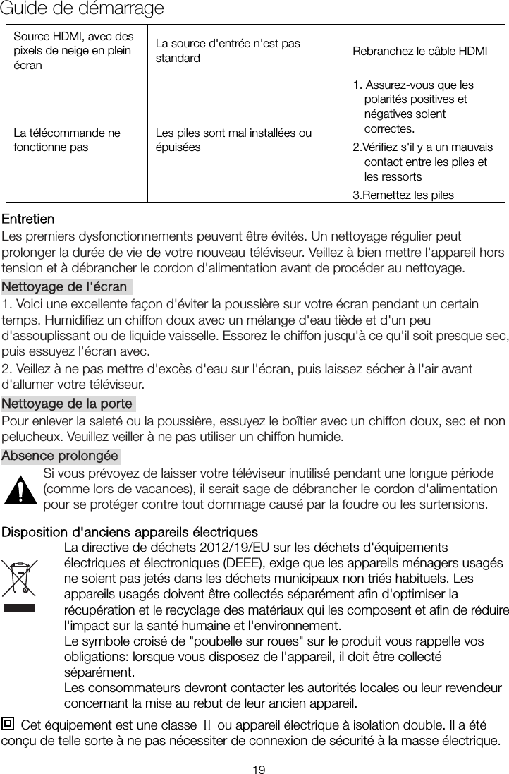 Source HDMI, avec des pixels de neige en plein écran La source d&apos;entrée n&apos;est pas standard  Rebranchez le câble HDMI La télécommande ne fonctionne pas Les piles sont mal installées ou épuisées 1. Assurez-vous que les polarités positives et négatives soient correctes. 2.Vérifiez s&apos;il y a un mauvais contact entre les piles et les ressorts   3.Remettez les piles Entretien                                                                   Les premiers dysfonctionnements peuvent être évités. Un nettoyage régulier peut prolonger la durée de vie de votre nouveau téléviseur. Veillez à bien mettre l&apos;appareil hors tension et à débrancher le cordon d&apos;alimentation avant de procéder au nettoyage. Nettoyage de l&apos;écran 1. Voici une excellente façon d&apos;éviter la poussière sur votre écran pendant un certain temps. Humidifiez un chiffon doux avec un mélange d&apos;eau tiède et d&apos;un peu d&apos;assouplissant ou de liquide vaisselle. Essorez le chiffon jusqu&apos;à ce qu&apos;il soit presque sec, puis essuyez l&apos;écran avec. 2. Veillez à ne pas mettre d&apos;excès d&apos;eau sur l&apos;écran, puis laissez sécher à l&apos;air avant d&apos;allumer votre téléviseur. Nettoyage de la porte Pour enlever la saleté ou la poussière, essuyez le boîtier avec un chiffon doux, sec et non pelucheux. Veuillez veiller à ne pas utiliser un chiffon humide. Absence prolongée Si vous prévoyez de laisser votre téléviseur inutilisé pendant une longue période (comme lors de vacances), il serait sage de débrancher le cordon d&apos;alimentation pour se protéger contre tout dommage causé par la foudre ou les surtensions. Disposition d&apos;anciens appareils électriques La directive de déchets 2012/19/EU sur les déchets d&apos;équipements électriques et électroniques (DEEE), exige que les appareils ménagers usagés ne soient pas jetés dans les déchets municipaux non triés habituels. Les appareils usagés doivent être collectés séparément afin d&apos;optimiser la récupération et le recyclage des matériaux qui les composent et afin de réduire l&apos;impact sur la santé humaine et l&apos;environnement. Le symbole croisé de &quot;poubelle sur roues&quot; sur le produit vous rappelle vos obligations: lorsque vous disposez de l&apos;appareil, il doit être collecté séparément. Les consommateurs devront contacter les autorités locales ou leur revendeur concernant la mise au rebut de leur ancien appareil.   Cet équipement est une classe   ou appareil électrique à isolation double. Il a été Ⅱconçu de telle sorte à ne pas nécessiter de connexion de sécurité à la masse électrique.Guide de démarrage 19