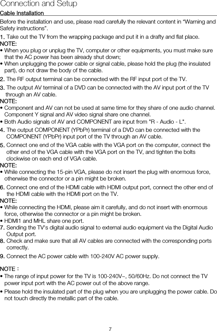 Cable Installation                                                               Before the installation and use, please read carefully the relevant content in “Warning and Safety instructions”. NOTE:  • When you plug or unplug the TV, computer or other equipments, you must make sure that the AC power has been already shut down;   • When unplugging the power cable or signal cable, please hold the plug (the insulated part), do not draw the body of the cable. 2. The RF output terminal can be connected with the RF input port of the TV. 3. The output AV terminal of a DVD can be connected with the AV input port of the TV through an AV cable. NOTE: • Component and AV can not be used at same time for they share of one audio channel.   Component Y signal and AV video signal share one channel. • Both Audio signals of AV and COMPONENT are input from &quot;R - Audio - L&quot;. 4. The output COMPONENT (YPbPr) terminal of a DVD can be connected with the COMPONENT (YPbPr) input port of the TV through an AV cable. 5. Connect one end of the VGA cable with the VGA port on the computer, connect the other end of the VGA cable with the VGA port on the TV, and tighten the bolts clockwise on each end of VGA cable. NOTE:  • While connecting the 15-pin VGA, please do not insert the plug with enormous force, otherwise the connector or a pin might be broken. 6. Connect one end of the HDMI cable with HDMI output port, connect the other end of the HDMI cable with the HDMI port on the TV. NOTE:  • While connecting the HDMI, please aim it carefully, and do not insert with enormous force, otherwise the connector or a pin might be broken. • HDMI1 and MHL share one port. 7. Sending the TV&apos;s digital audio signal to external audio equipment via the Digital Audio Output port. 8. Check and make sure that all AV cables are connected with the corresponding ports correctly. 9. Connect the AC power cable with 100-240V AC power supply. NOTE： • The range of input power for the TV is 100-240V~, 50/60Hz. Do not connect the TV power input port with the AC power out of the above range. • Please hold the insulated part of the plug when you are unplugging the power cable. Do not touch directly the metallic part of the cable. Connection and Setup 1. Take out the TV from the wrapping package and put it in a drafty and flat place. 7