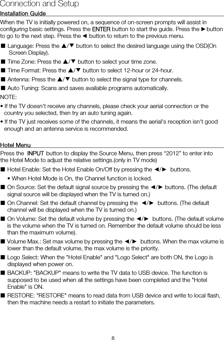 Installation Guide           When the TV is initially powered on, a sequence of on-screen prompts will assist in configuring basic settings. Press the ENTER button to start the guide. Press the    button ■ Language: Press the ▲/▼ button to select the desired language using the OSD(On Screen Display). ■ Time Zone: Press the ▲/▼ button to select your time zone. ■ Time Format: Press the ▲/▼ button to select 12-hour or 24-hour. ■ Antenna: Press the ▲/▼ button to select the signal type for channels. ■ Auto Tuning: Scans and saves available programs automatically. NOTE:   • If the TV doesn&apos;t receive any channels, please check your aerial connection or the country you selected, then try an auto tuning again. • If the TV just receives some of the channels, it means the aerial&apos;s reception isn&apos;t good enough and an antenna service is recommended. Hotel Menu    ■Hotel Enable: Set the Hotel Enable On/Off by pressing the ◄/►  buttons.    • When Hotel Mode is On, the Channel function is locked.   ■ On Source: Set the default signal source by pressing the ◄/► buttons. (The default signal source will be displayed when the TV is turned on.)   ■ On Channel: Set the default channel by pressing the  ◄/►  buttons. (The default channel will be displayed when the TV is turned on.)   ■ On Volume: Set the default volume by pressing the ◄/►  buttons. (The default volume is the volume when the TV is turned on. Remember the default volume should be less than the maximum volume).   ■ Volume Max.: Set max volume by pressing the ◄/►  buttons. When the max volume is lower than the default volume, the max volume is the priority.   ■ Logo Select: When the &quot;Hotel Enable&quot; and &quot;Logo Select&quot; are both ON, the Logo is displayed when power on.   ■ BACKUP: &quot;BACKUP&quot; means to write the TV data to USB device. The function is supposed to be used when all the settings have been completed and the &quot;Hotel Enable&quot; is ON.   ■ RESTORE: &quot;RESTORE&quot; means to read data from USB device and write to local flash, then the machine needs a restart to initiate the parameters. Connection and Setup ►◄to go to the next step. Press the    button to return to the previous menu. Press the   button to display the Source Menu, then press “2012” to enter intothe Hotel Mode to adjust the relative settings.(only in TV mode)  INPUT   8