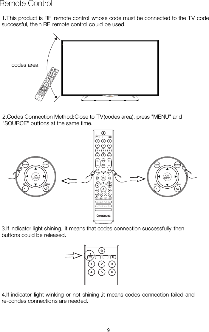  Remote Control SOUND1 234 5 67 8 90CH LISTINFOPICTURESOURCEOKEXIT RECALLASPECT FAV CHCC SLEEP MTSAUDIOTVAVHDMIUSBSOUND1 234 5 67 8 90CH LI STINFOPICTURESOURCEOKEXIT RECALLASPECT FAV CHCC SLEEP MTSAUDIOTVAVHDMIUSBSOURCEOKEXIT RECALLSOURCEOKEXIT RECALL1 234 5 6INFO1.This product is RF  remote control whose code must be connected to the TV code successful, the n RF  remote control could be used. codes area  2.Codes Connection Method:Close to TV(codes area), press &quot;MENU&quot; and &quot;SOURCE&quot; buttons at the same time. 3.If indicator light shining, it means that codes connection successfully then buttons could be released. re-condes connections are needed. 4.If indicator light winking or not shining ,it means codes connection failed and 9