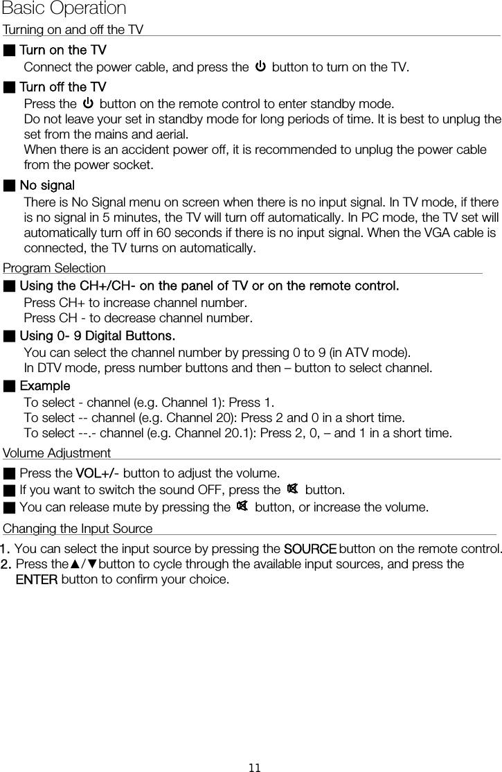 Turning on and off the TV                                                        ■ Turn on the TV Connect the power cable, and press the    button to turn on the TV. ■ Turn off the TV Press the    button on the remote control to enter standby mode.   Do not leave your set in standby mode for long periods of time. It is best to unplug the set from the mains and aerial.   When there is an accident power off, it is recommended to unplug the power cable from the power socket. ■ No signal There is No Signal menu on screen when there is no input signal. In TV mode, if there is no signal in 5 minutes, the TV will turn off automatically. In PC mode, the TV set will automatically turn off in 60 seconds if there is no input signal. When the VGA cable is connected, the TV turns on automatically. Program Selection                                                           ■ Using the CH+/CH- on the panel of TV or on the remote control. Press CH+ to increase channel number. Press CH - to decrease channel number. ■ Using 0- 9 Digital Buttons. You can select the channel number by pressing 0 to 9 (in ATV mode). In DTV mode, press number buttons and then – button to select channel. ■ Example To select - channel (e.g. Channel 1): Press 1. To select -- channel (e.g. Channel 20): Press 2 and 0 in a short time. To select --.- channel (e.g. Channel 20.1): Press 2, 0, – and 1 in a short time. Volume Adjustment                                                             ■ Press the VOL+/- button to adjust the volume. ■ If you want to switch the sound OFF, press the   button. ■ You can release mute by pressing the   button, or increase the volume. Changing the Input Source                                                      1. You can select the input source by pressing the    button on the remote control.   2. Press the▲/▼button to cycle through the available input sources, and press the  button to confirm your choice.  Basic Operation  ENTERSOURCE11