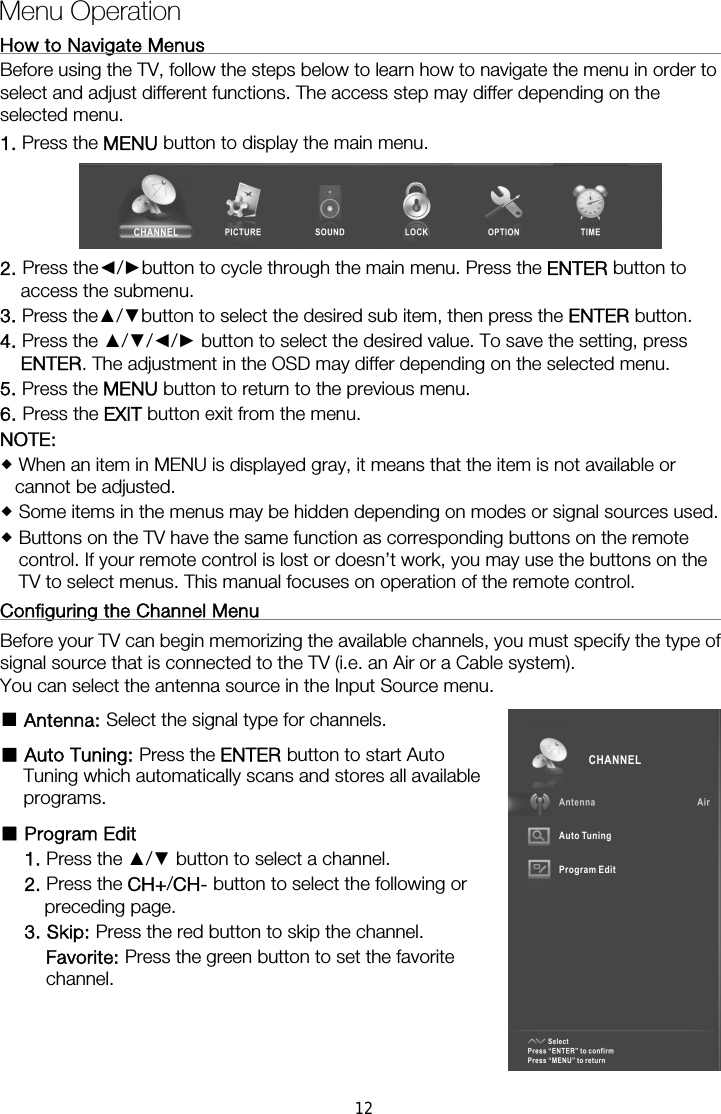 How to Navigate Menus                                                         Before using the TV, follow the steps below to learn how to navigate the menu in order to select and adjust different functions. The access step may differ depending on the selected menu. 1. Press the MENU button to display the main menu.  2. Press the◄/►button to cycle through the main menu. Press the ENTER button to access the submenu. 3. Press the▲/▼button to select the desired sub item, then press the ENTER button. 4. Press the ▲/▼/◄/► button to select the desired value. To save the setting, press ENTER. The adjustment in the OSD may differ depending on the selected menu.   5. Press the MENU button to return to the previous menu. 6. Press the EXIT button exit from the menu. NOTE:   When an item in MENU is displayed gray, it means that the item is not available or cannot be adjusted.  Some items in the menus may be hidden depending on modes or signal sources used.  Buttons on the TV have the same function as corresponding buttons on the remote control. If your remote control is lost or doesn’t work, you may use the buttons on the TV to select menus. This manual focuses on operation of the remote control. Configuring the Channel Menu                                                   Before your TV can begin memorizing the available channels, you must specify the type of signal source that is connected to the TV (i.e. an Air or a Cable system).   You can select the antenna source in the Input Source menu. ■ Antenna: Select the signal type for channels. ■ Auto Tuning: Press the ENTER button to start Auto Tuning which automatically scans and stores all available programs. ■ Program Edit   1. Press the ▲/▼ button to select a channel. 2. Press the CH+/CH- button to select the following or preceding page. 3. Skip: Press the red button to skip the channel. Favorite: Press the green button to set the favorite channel.   Menu Operation  12
