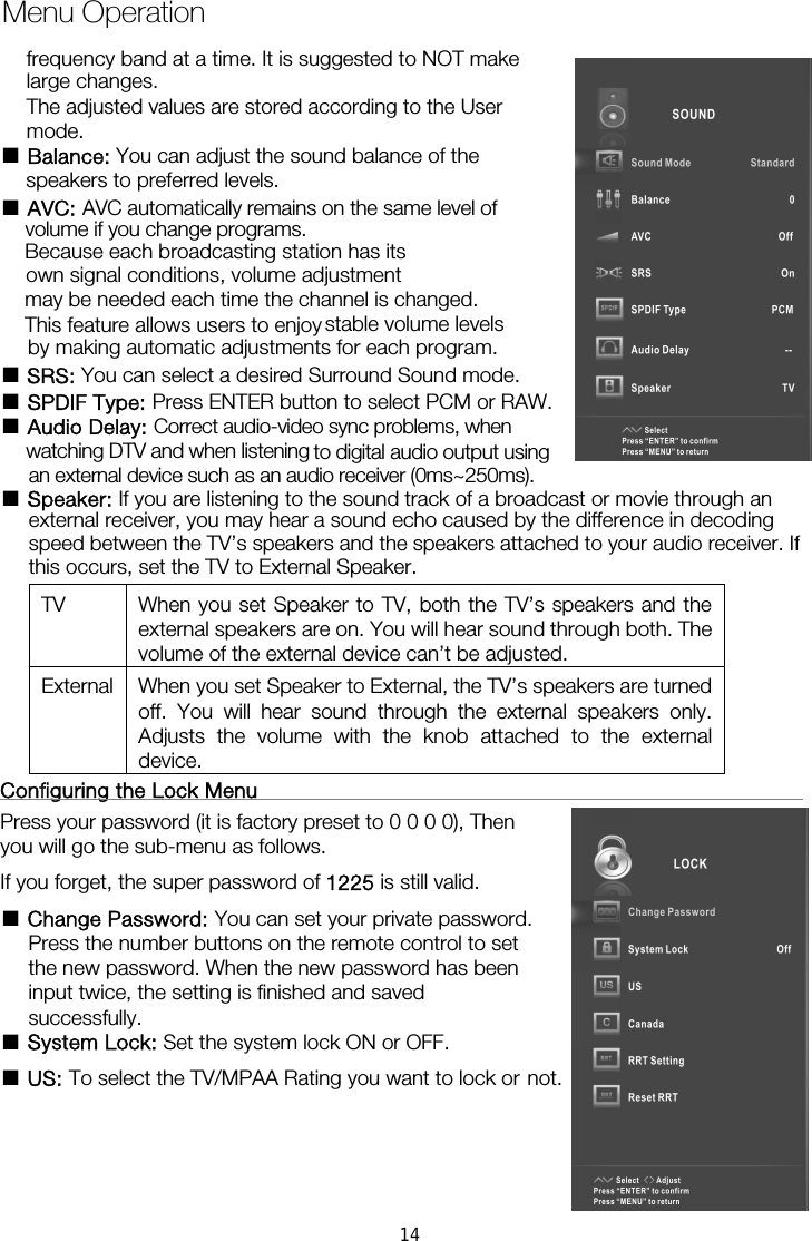 ■ Balance: You can adjust the sound balance of the  ■ AVC: AVC automatically remains on the same level ofBecause each broadcasting station has its own signal conditions, volume adjustment may be needed each time the channel is changed. by making automatic adjustments for each program. ■ SRS: You can select a desired Surround Sound mode. ■ SPDIF Type: Press ENTER button to select PCM or RAW. ■ Audio Delay: Correct audio-video sync problems, when ■ Speaker: If you are listening to the sound track of a broadcast or movie through an external receiver, you may hear a sound echo caused by the difference in decoding speed between the TV’s speakers and the speakers attached to your audio receiver. If this occurs, set the TV to External Speaker. TV  When you set Speaker to TV, both the TV’s speakers and the external speakers are on. You will hear sound through both. The volume of the external device can’t be adjusted. External  When you set Speaker to External, the TV’s speakers are turned off. You will hear sound through the external speakers only. Adjusts the volume with the knob attached to the external device.  Configuring the Lock Menu                                                     Press your password (it is factory preset to 0 0 0 0), Then you will go the sub-menu as follows.   If you forget, the super password of 1225 is still valid. ■ Change Password: You can set your private password. Press the number buttons on the remote control to set the new password. When the new password has been input twice, the setting is finished and saved successfully.   ■ System Lock: Set the system lock ON or OFF. ■ US: To select the TV/MPAA Rating you want to lock or Menu Operationnot.frequency band at a time. It is suggested to NOT make large changes. The adjusted values are stored according to the User mode.  speakers to preferred levels. volume if you change programs. This feature allows users to enjoy stable volume levelswatching DTV and when listening  to digital audio output using an external device such as an audio receiver (0ms~250ms). 14