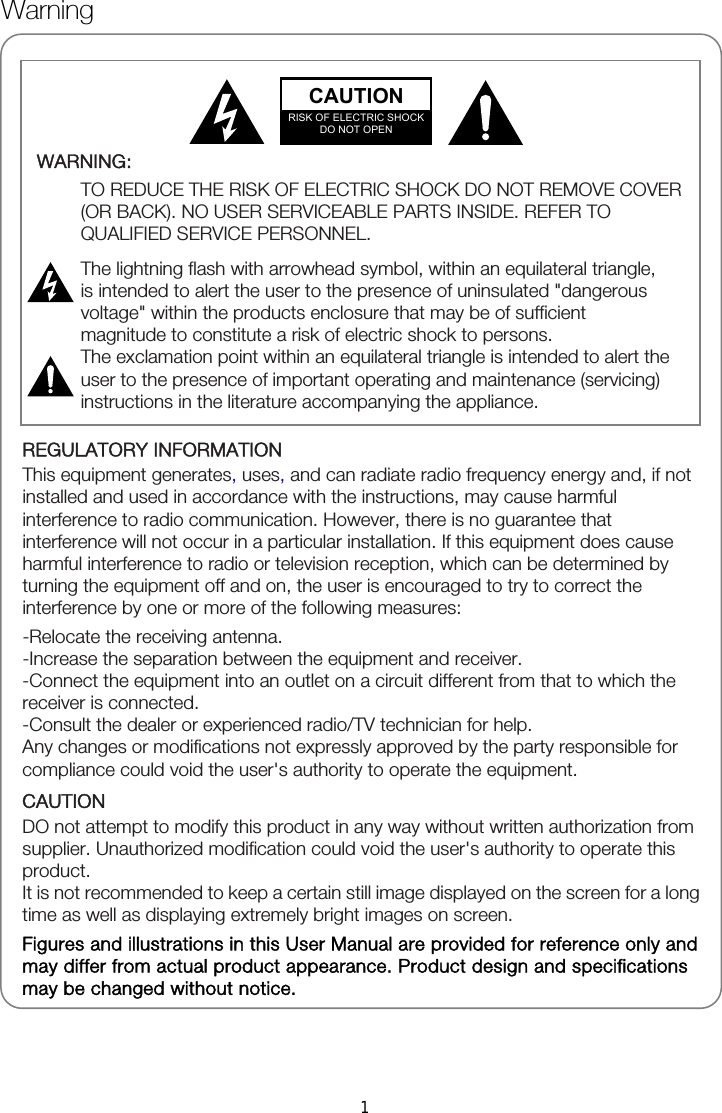              REGULATORY INFORMATION This equipment generates, uses, and can radiate radio frequency energy and, if not installed and used in accordance with the instructions, may cause harmful interference to radio communication. However, there is no guarantee that interference will not occur in a particular installation. If this equipment does cause harmful interference to radio or television reception, which can be determined by turning the equipment off and on, the user is encouraged to try to correct the interference by one or more of the following measures: -Relocate the receiving antenna. -Increase the separation between the equipment and receiver. -Connect the equipment into an outlet on a circuit different from that to which the receiver is connected. -Consult the dealer or experienced radio/TV technician for help. Any changes or modifications not expressly approved by the party responsible for compliance could void the user&apos;s authority to operate the equipment. CAUTION DO not attempt to modify this product in any way without written authorization from supplier. Unauthorized modification could void the user&apos;s authority to operate this product. It is not recommended to keep a certain still image displayed on the screen for a long time as well as displaying extremely bright images on screen. Figures and illustrations in this User Manual are provided for reference only and may differ from actual product appearance. Product design and specifications may be changed without notice.  WARNING:  TO REDUCE THE RISK OF ELECTRIC SHOCK DO NOT REMOVE COVER (OR BACK). NO USER SERVICEABLE PARTS INSIDE. REFER TO QUALIFIED SERVICE PERSONNEL.  The lightning flash with arrowhead symbol, within an equilateral triangle, is intended to alert the user to the presence of uninsulated &quot;dangerous voltage&quot; within the products enclosure that may be of sufficient magnitude to constitute a risk of electric shock to persons. The exclamation point within an equilateral triangle is intended to alert the user to the presence of important operating and maintenance (servicing) instructions in the literature accompanying the appliance.   CAUTION RISK OF ELECTRIC SHOCK DO NOT OPEN Warning 1