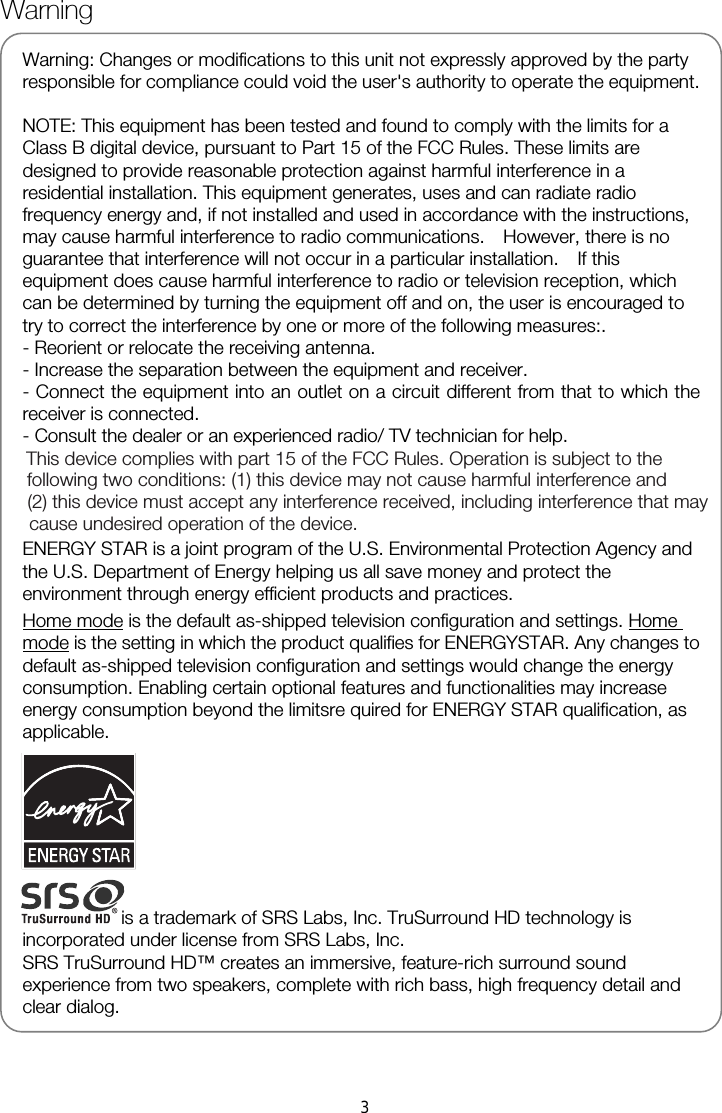   Warning: Changes or modifications to this unit not expressly approved by the party responsible for compliance could void the user&apos;s authority to operate the equipment.  NOTE: This equipment has been tested and found to comply with the limits for a Class B digital device, pursuant to Part 15 of the FCC Rules. These limits are designed to provide reasonable protection against harmful interference in a residential installation. This equipment generates, uses and can radiate radio frequency energy and, if not installed and used in accordance with the instructions, may cause harmful interference to radio communications.    However, there is no guarantee that interference will not occur in a particular installation.    If this equipment does cause harmful interference to radio or television reception, which can be determined by turning the equipment off and on, the user is encouraged to try to correct the interference by one or more of the following measures:. - Reorient or relocate the receiving antenna. - Increase the separation between the equipment and receiver. - Connect the equipment into an outlet on a circuit different from that to which the receiver is connected. - Consult the dealer or an experienced radio/ TV technician for help.    ENERGY STAR is a joint program of the U.S. Environmental Protection Agency and the U.S. Department of Energy helping us all save money and protect the environment through energy efficient products and practices.  Home mode is the default as-shipped television configuration and settings. Home mode is the setting in which the product qualifies for ENERGYSTAR. Any changes to default as-shipped television configuration and settings would change the energy consumption. Enabling certain optional features and functionalities may increase energy consumption beyond the limitsre quired for ENERGY STAR qualification, as applicable. is a trademark of SRS Labs, Inc. TruSurround HD technology is incorporated under license from SRS Labs, Inc. SRS TruSurround HD™ creates an immersive, feature-rich surround sound experience from two speakers, complete with rich bass, high frequency detail and clear dialog.    Warning This device complies with part 15 of the FCC Rules. Operation is subject to the following two conditions: (1) this device may not cause harmful interference and  (2) this device must accept any interference received, including interference that may cause undesired operation of the device.3