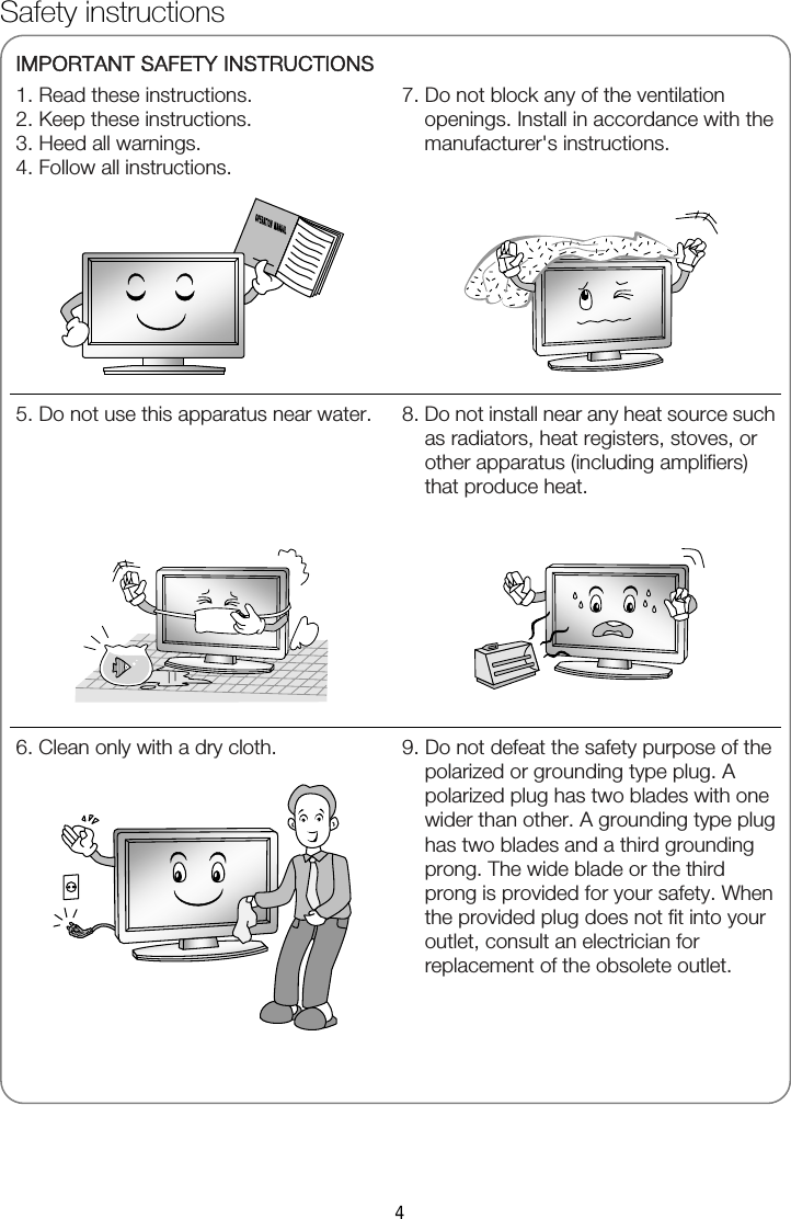   IMPORTANT SAFETY INSTRUCTIONS 1. Read these instructions. 2. Keep these instructions. 3. Heed all warnings. 4. Follow all instructions.  7. Do not block any of the ventilation openings. Install in accordance with the manufacturer&apos;s instructions.       5. Do not use this apparatus near water.   8. Do not install near any heat source such as radiators, heat registers, stoves, or other apparatus (including amplifiers) that produce heat.  6. Clean only with a dry cloth.   9. Do not defeat the safety purpose of the polarized or grounding type plug. A polarized plug has two blades with one wider than other. A grounding type plug has two blades and a third grounding prong. The wide blade or the third prong is provided for your safety. When the provided plug does not fit into your outlet, consult an electrician for replacement of the obsolete outlet.  Safety instructions 4