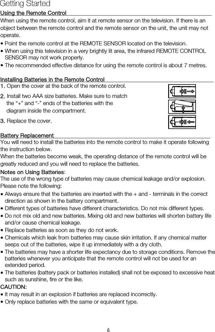 Using the Remote Control                                                     When using the remote control, aim it at remote sensor on the television. If there is an operate. • Point the remote control at the REMOTE SENSOR located on the television.   • When using this television in a very brightly lit area, the infrared REMOTE CONTROL SENSOR may not work properly. • The recommended effective distance for using the remote control is about 7 metres.  Installing Batteries in the Remote Control                                        1. Open the cover at the back of the remote control. 2. Install two AAA size batteries. Make sure to match the “+” and “-” ends of the batteries with the diagram inside the compartment. 3. Replace the cover.  Battery Replacement                                                         You will need to install the batteries into the remote control to make it operate following the instruction below. When the batteries become weak, the operating distance of the remote control will be greatly reduced and you will need to replace the batteries. Notes on Using Batteries:  The use of the wrong type of batteries may cause chemical leakage and/or explosion. Please note the following: • Always ensure that the batteries are inserted with the + and - terminals in the correct direction as shown in the battery compartment. • Different types of batteries have different characteristics. Do not mix different types. • Do not mix old and new batteries. Mixing old and new batteries will shorten battery life and/or cause chemical leakage. • Replace batteries as soon as they do not work. • Chemicals which leak from batteries may cause skin irritation. If any chemical matter seeps out of the batteries, wipe it up immediately with a dry cloth. • The batteries may have a shorter life expectancy due to storage conditions. Remove the batteries whenever you anticipate that the remote control will not be used for an extended period.  • The batteries (battery pack or batteries installed) shall not be exposed to excessive heat such as sunshine, fire or the like. CAUTION: • It may result in an explosion if batteries are replaced incorrectly. • Only replace batteries with the same or equivalent type. Getting Started object between the remote control and the remote sensor on the unit, the unit may not 6