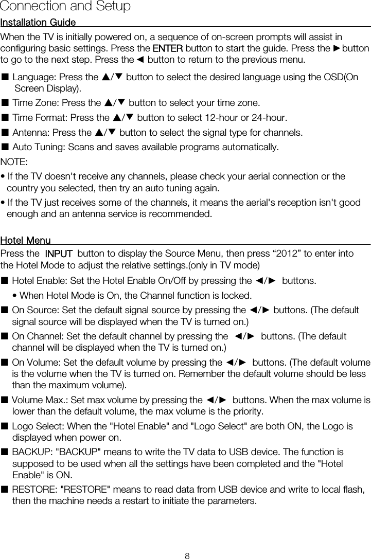 Installation Guide           When the TV is initially powered on, a sequence of on-screen prompts will assist in configuring basic settings. Press the ENTER button to start the guide. Press the    button ■ Language: Press the ▲/▼ button to select the desired language using the OSD(On Screen Display). ■ Time Zone: Press the ▲/▼ button to select your time zone. ■ Time Format: Press the ▲/▼ button to select 12-hour or 24-hour. ■ Antenna: Press the ▲/▼ button to select the signal type for channels. ■ Auto Tuning: Scans and saves available programs automatically. NOTE:   • If the TV doesn&apos;t receive any channels, please check your aerial connection or the country you selected, then try an auto tuning again. • If the TV just receives some of the channels, it means the aerial&apos;s reception isn&apos;t good enough and an antenna service is recommended. Hotel Menu    ■Hotel Enable: Set the Hotel Enable On/Off by pressing the ◄/►  buttons.    • When Hotel Mode is On, the Channel function is locked.   ■ On Source: Set the default signal source by pressing the ◄/► buttons. (The default signal source will be displayed when the TV is turned on.)   ■ On Channel: Set the default channel by pressing the  ◄/►  buttons. (The default channel will be displayed when the TV is turned on.)   ■ On Volume: Set the default volume by pressing the ◄/►  buttons. (The default volume is the volume when the TV is turned on. Remember the default volume should be less than the maximum volume).   ■ Volume Max.: Set max volume by pressing the ◄/►  buttons. When the max volume is lower than the default volume, the max volume is the priority.   ■ Logo Select: When the &quot;Hotel Enable&quot; and &quot;Logo Select&quot; are both ON, the Logo is displayed when power on.   ■ BACKUP: &quot;BACKUP&quot; means to write the TV data to USB device. The function is supposed to be used when all the settings have been completed and the &quot;Hotel Enable&quot; is ON.   ■ RESTORE: &quot;RESTORE&quot; means to read data from USB device and write to local flash, then the machine needs a restart to initiate the parameters. Connection and Setup ►◄to go to the next step. Press the    button to return to the previous menu. Press the    button to display the Source Menu, then press “2012” to enter intothe Hotel Mode to adjust the relative settings.(only in TV mode)  8INPUT   