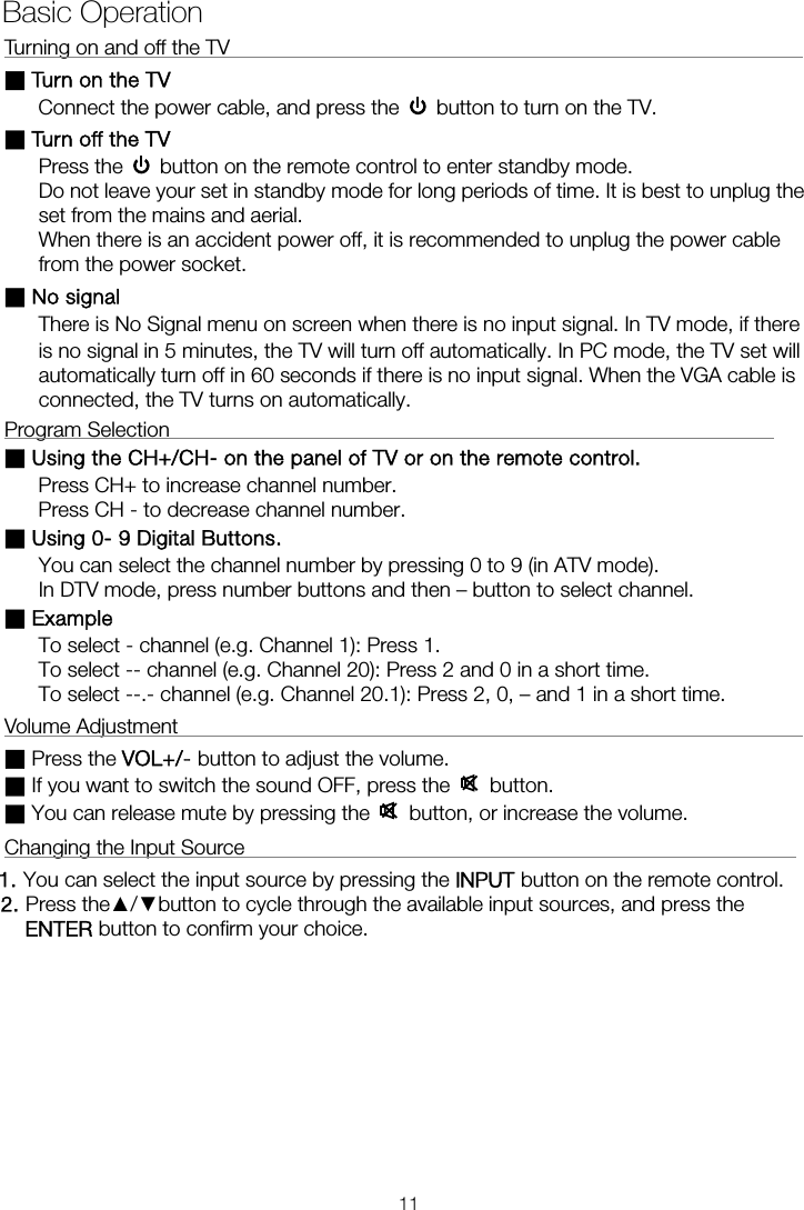 Turning on and off the TV                                                        ■ Turn on the TV Connect the power cable, and press the    button to turn on the TV. ■ Turn off the TV Press the    button on the remote control to enter standby mode.   Do not leave your set in standby mode for long periods of time. It is best to unplug the set from the mains and aerial.   When there is an accident power off, it is recommended to unplug the power cable from the power socket. ■ No signal There is No Signal menu on screen when there is no input signal. In TV mode, if there is no signal in 5 minutes, the TV will turn off automatically. In PC mode, the TV set will automatically turn off in 60 seconds if there is no input signal. When the VGA cable is connected, the TV turns on automatically. Program Selection                                                           ■ Using the CH+/CH- on the panel of TV or on the remote control. Press CH+ to increase channel number. Press CH - to decrease channel number. ■ Using 0- 9 Digital Buttons. You can select the channel number by pressing 0 to 9 (in ATV mode). In DTV mode, press number buttons and then – button to select channel. ■ Example To select - channel (e.g. Channel 1): Press 1. To select -- channel (e.g. Channel 20): Press 2 and 0 in a short time. To select --.- channel (e.g. Channel 20.1): Press 2, 0, – and 1 in a short time. Volume Adjustment                                                             ■ Press the VOL+/- button to adjust the volume. ■ If you want to switch the sound OFF, press the   button. ■ You can release mute by pressing the   button, or increase the volume. Changing the Input Source                                                      1. You can select the input source by pressing the    button on the remote control.   2. Press the▲/▼button to cycle through the available input sources, and press the  button to confirm your choice.  Basic Operation  ENTER11INPUT