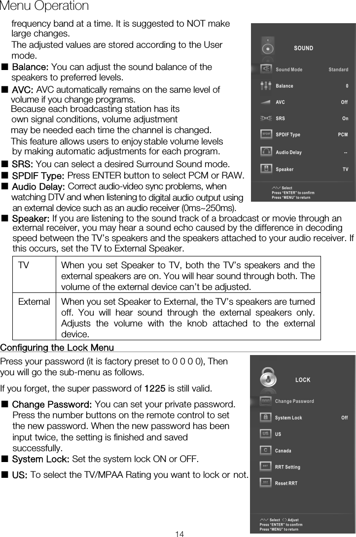 Menu Operation■ Balance: You can adjust the sound balance of the  ■ AVC: AVC automatically remains on the same level ofBecause each broadcasting station has its own signal conditions, volume adjustment may be needed each time the channel is changed. by making automatic adjustments for each program. ■ SRS: You can select a desired Surround Sound mode. ■ SPDIF Type: Press ENTER button to select PCM or RAW. ■ Audio Delay: Correct audio-video sync problems, when ■ Speaker: If you are listening to the sound track of a broadcast or movie through an external receiver, you may hear a sound echo caused by the difference in decoding speed between the TV’s speakers and the speakers attached to your audio receiver. If this occurs, set the TV to External Speaker. TV  When you set Speaker to TV, both the TV’s speakers and the external speakers are on. You will hear sound through both. The volume of the external device can’t be adjusted. External  When you set Speaker to External, the TV’s speakers are turned off. You will hear sound through the external speakers only. Adjusts the volume with the knob attached to the external device.  Configuring the Lock Menu                                                     Press your password (it is factory preset to 0 0 0 0), Then you will go the sub-menu as follows.   If you forget, the super password of 1225 is still valid. ■ Change Password: You can set your private password. Press the number buttons on the remote control to set the new password. When the new password has been input twice, the setting is finished and saved successfully.   ■ System Lock: Set the system lock ON or OFF. ■ US: To select the TV/MPAA Rating you want to lock or not.frequency band at a time. It is suggested to NOT make large changes. The adjusted values are stored according to the User mode.  speakers to preferred levels. volume if you change programs. This feature allows users to enjoy stable volume levelswatching DTV and when listening  to digital audio output using an external device such as an audio receiver (0ms~250ms). 14