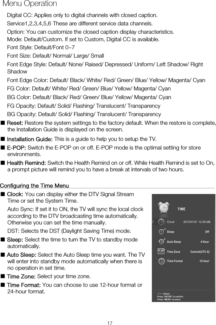     Menu OperationMode: Default/Custom. If set to Custom, Digital CC is available. Font Style: Default/Font 0~7 Font Size: Default/ Normal/ Large/ Small Font Edge Style: Default/ None/ Raised/ Depressed/ Uniform/ Left Shadow/ Right Shadow Font Edge Color: Default/ Black/ White/ Red/ Green/ Blue/ Yellow/ Magenta/ Cyan FG Color: Default/ White/ Red/ Green/ Blue/ Yellow/ Magenta/ Cyan BG Color: Default/ Black/ Red/ Green/ Blue/ Yellow/ Magenta/ Cyan FG Opacity: Default/ Solid/ Flashing/ Translucent/ Transparency BG Opacity: Default/ Solid/ Flashing/ Translucent/ Transparency ■ Reset: Restore the system settings to the factory default. When the restore is complete, the Installation Guide is displayed on the screen. ■ Installation Guide: This is a guide to help you to setup the TV. ■ E-POP: Switch the E-POP on or off. E-POP mode is the optimal setting for store environments. ■ Health Remind: Switch the Health Remind on or off. While Health Remind is set to On, a prompt picture will remind you to have a break at intervals of two hours.  Configuring the Time Menu                                                      ■ Clock: You can display either the DTV Signal Stream                         Auto Sync: If set it to ON, the TV will sync the local clock               according to the DTV broadcasting time automatically.   Otherwise you can set the time manually. DST: Selects the DST (Daylight Saving Time) mode. ■ Sleep: Select the time to turn the TV to standby mode                   automatically. ■ Auto Sleep: Select the Auto Sleep time you want. The TV will enter into standby mode automatically when there is no operation in set time. ■ Time Zone: Select your time zone. ■ Time Format: You can choose to use 12-hour format or                 24-hour format.     Time or set the System Time.   Digital CC: Applies only to digital channels with closed caption. Service1,2,3,4,5,6 These are different service data channels. Option: You can customize the closed caption display characteristics. 17