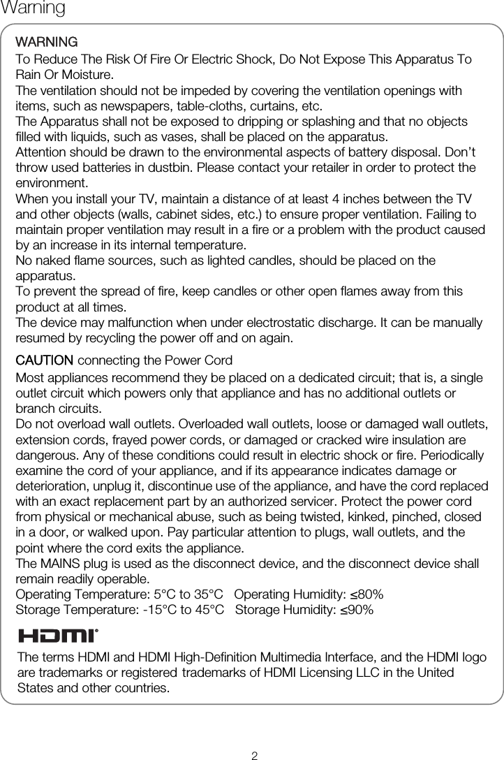   WARNINGTo Reduce The Risk Of Fire Or Electric Shock, Do Not Expose This Apparatus To Rain Or Moisture. The ventilation should not be impeded by covering the ventilation openings with items, such as newspapers, table-cloths, curtains, etc. The Apparatus shall not be exposed to dripping or splashing and that no objects filled with liquids, such as vases, shall be placed on the apparatus. Attention should be drawn to the environmental aspects of battery disposal. Don’t throw used batteries in dustbin. Please contact your retailer in order to protect the environment. When you install your TV, maintain a distance of at least 4 inches between the TV and other objects (walls, cabinet sides, etc.) to ensure proper ventilation. Failing to maintain proper ventilation may result in a fire or a problem with the product caused by an increase in its internal temperature. No naked flame sources, such as lighted candles, should be placed on the apparatus. To prevent the spread of fire, keep candles or other open flames away from this product at all times. The device may malfunction when under electrostatic discharge. It can be manually resumed by recycling the power off and on again. CAUTION connecting the Power Cord Most appliances recommend they be placed on a dedicated circuit; that is, a single outlet circuit which powers only that appliance and has no additional outlets or branch circuits. Do not overload wall outlets. Overloaded wall outlets, loose or damaged wall outlets, extension cords, frayed power cords, or damaged or cracked wire insulation are dangerous. Any of these conditions could result in electric shock or fire. Periodically examine the cord of your appliance, and if its appearance indicates damage or deterioration, unplug it, discontinue use of the appliance, and have the cord replaced with an exact replacement part by an authorized servicer. Protect the power cord from physical or mechanical abuse, such as being twisted, kinked, pinched, closed in a door, or walked upon. Pay particular attention to plugs, wall outlets, and the point where the cord exits the appliance. The MAINS plug is used as the disconnect device, and the disconnect device shall remain readily operable. Operating Temperature: 5°C to 35°C   Operating Humidity: ≤80% Storage Temperature: -15°C to 45°C   Storage Humidity: ≤90%     Warning 2The terms HDMI and HDMI High-Definition Multimedia Interface, and the HDMI logo are trademarks or registered   trademarks of HDMI Licensing LLC in the United States and other countries. 