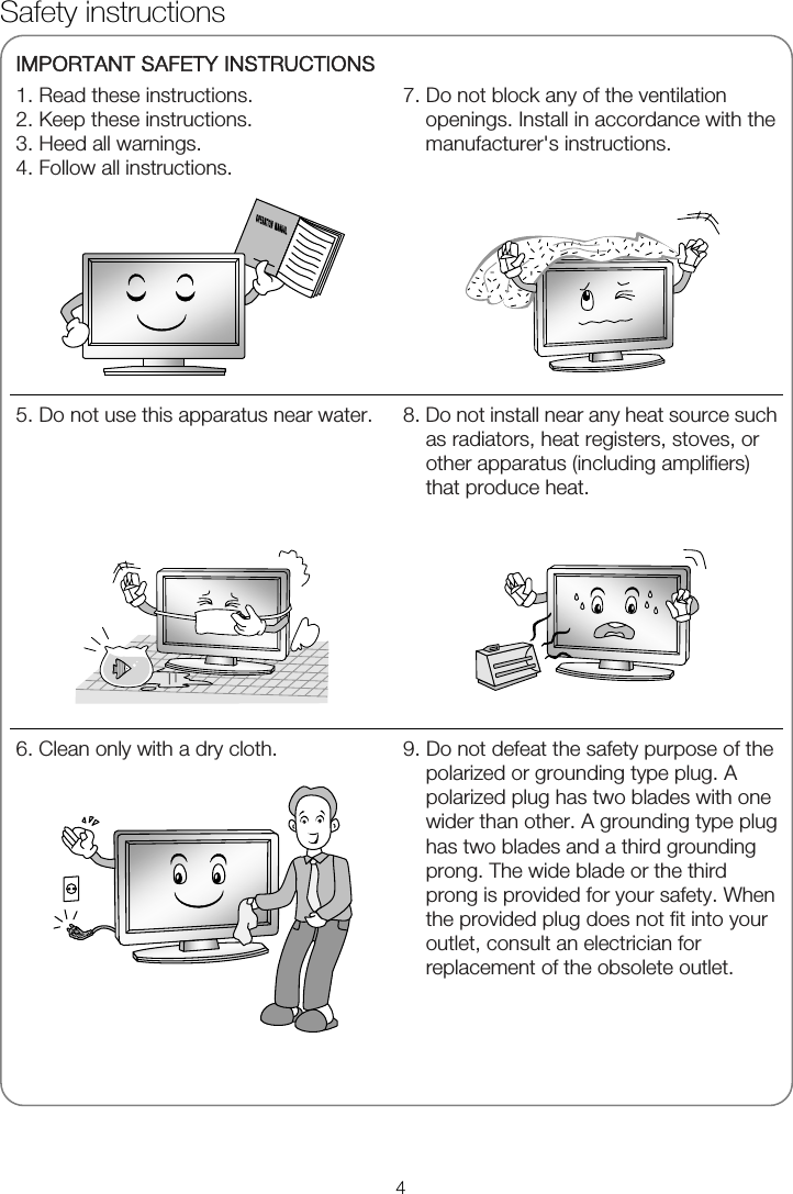   IMPORTANT SAFETY INSTRUCTIONS 1. Read these instructions. 2. Keep these instructions. 3. Heed all warnings. 4. Follow all instructions.  7. Do not block any of the ventilation openings. Install in accordance with the manufacturer&apos;s instructions.       5. Do not use this apparatus near water.   8. Do not install near any heat source such as radiators, heat registers, stoves, or other apparatus (including amplifiers) that produce heat.  6. Clean only with a dry cloth.   9. Do not defeat the safety purpose of the polarized or grounding type plug. A polarized plug has two blades with one wider than other. A grounding type plug has two blades and a third grounding prong. The wide blade or the third prong is provided for your safety. When the provided plug does not fit into your outlet, consult an electrician for replacement of the obsolete outlet.  Safety instructions 4