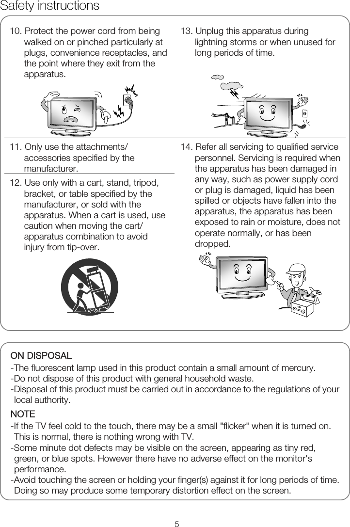   10. Protect the power cord from being walked on or pinched particularly at plugs, convenience receptacles, and the point where they exit from the apparatus.   13. Unplug this apparatus during lightning storms or when unused for long periods of time.   11. Only use the attachments/ accessories specified by the manufacturer. 12. Use only with a cart, stand, tripod, bracket, or table specified by the manufacturer, or sold with the apparatus. When a cart is used, use caution when moving the cart/ apparatus combination to avoid injury from tip-over.  14. Refer all servicing to qualified service personnel. Servicing is required when the apparatus has been damaged in any way, such as power supply cord or plug is damaged, liquid has been spilled or objects have fallen into the apparatus, the apparatus has been exposed to rain or moisture, does not operate normally, or has been dropped.   ON DISPOSAL -The fluorescent lamp used in this product contain a small amount of mercury. -Do not dispose of this product with general household waste. -Disposal of this product must be carried out in accordance to the regulations of your local authority. NOTE -If the TV feel cold to the touch, there may be a small &quot;flicker&quot; when it is turned on. This is normal, there is nothing wrong with TV. -Some minute dot defects may be visible on the screen, appearing as tiny red, green, or blue spots. However there have no adverse effect on the monitor&apos;s performance. -Avoid touching the screen or holding your finger(s) against it for long periods of time. Doing so may produce some temporary distortion effect on the screen.Safety instructions 5