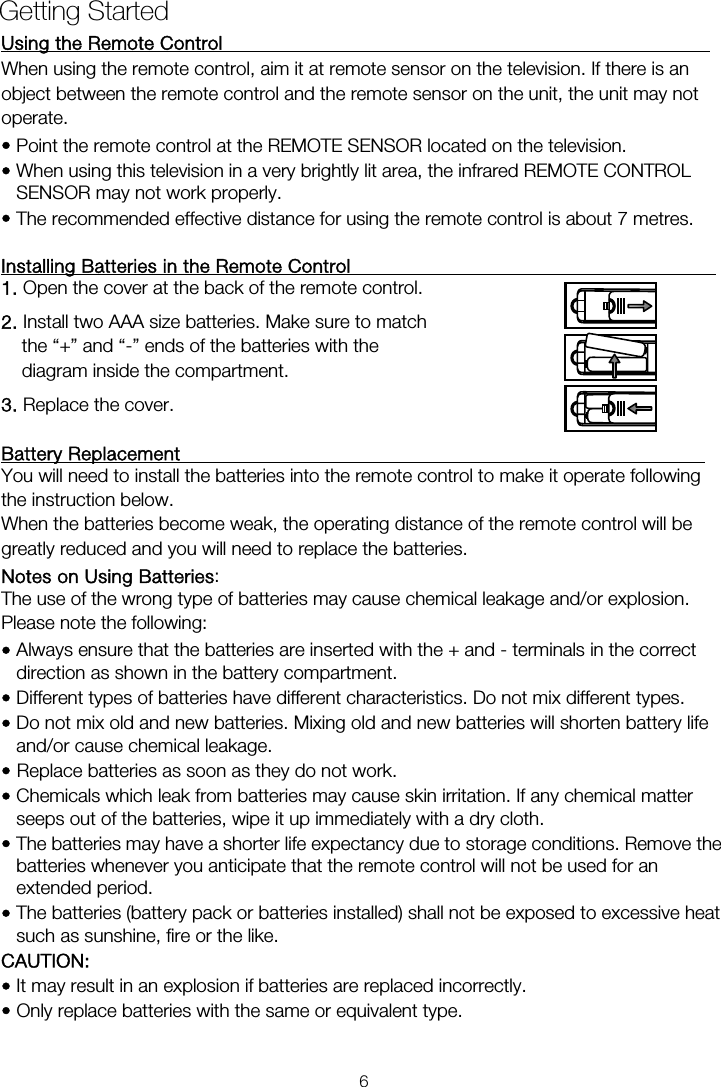 Using the Remote Control                                                     When using the remote control, aim it at remote sensor on the television. If there is an operate. • Point the remote control at the REMOTE SENSOR located on the television.   • When using this television in a very brightly lit area, the infrared REMOTE CONTROL SENSOR may not work properly. • The recommended effective distance for using the remote control is about 7 metres.  Installing Batteries in the Remote Control                                        1. Open the cover at the back of the remote control. 2. Install two AAA size batteries. Make sure to match the “+” and “-” ends of the batteries with the diagram inside the compartment. 3. Replace the cover.  Battery Replacement                                                         You will need to install the batteries into the remote control to make it operate following the instruction below. When the batteries become weak, the operating distance of the remote control will be greatly reduced and you will need to replace the batteries. Notes on Using Batteries:  The use of the wrong type of batteries may cause chemical leakage and/or explosion. Please note the following: • Always ensure that the batteries are inserted with the + and - terminals in the correct direction as shown in the battery compartment. • Different types of batteries have different characteristics. Do not mix different types. • Do not mix old and new batteries. Mixing old and new batteries will shorten battery life and/or cause chemical leakage. • Replace batteries as soon as they do not work. • Chemicals which leak from batteries may cause skin irritation. If any chemical matter seeps out of the batteries, wipe it up immediately with a dry cloth. • The batteries may have a shorter life expectancy due to storage conditions. Remove the batteries whenever you anticipate that the remote control will not be used for an extended period.  • The batteries (battery pack or batteries installed) shall not be exposed to excessive heat such as sunshine, fire or the like. CAUTION: • It may result in an explosion if batteries are replaced incorrectly. • Only replace batteries with the same or equivalent type. Getting Started object between the remote control and the remote sensor on the unit, the unit may not 6