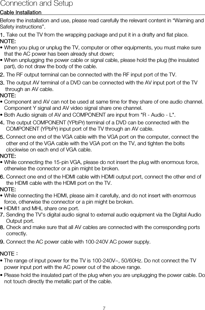 Cable Installation                                                               Before the installation and use, please read carefully the relevant content in “Warning and Safety instructions”. NOTE:  • When you plug or unplug the TV, computer or other equipments, you must make sure that the AC power has been already shut down;   • When unplugging the power cable or signal cable, please hold the plug (the insulated part), do not draw the body of the cable. 2. The RF output terminal can be connected with the RF input port of the TV. 3. The output AV terminal of a DVD can be connected with the AV input port of the TV through an AV cable. NOTE: • Component and AV can not be used at same time for they share of one audio channel.   Component Y signal and AV video signal share one channel. • Both Audio signals of AV and COMPONENT are input from &quot;R - Audio - L&quot;. 4. The output COMPONENT (YPbPr) terminal of a DVD can be connected with the COMPONENT (YPbPr) input port of the TV through an AV cable. 5. Connect one end of the VGA cable with the VGA port on the computer, connect the other end of the VGA cable with the VGA port on the TV, and tighten the bolts clockwise on each end of VGA cable. NOTE:  • While connecting the 15-pin VGA, please do not insert the plug with enormous force, otherwise the connector or a pin might be broken. 6. Connect one end of the HDMI cable with HDMI output port, connect the other end of the HDMI cable with the HDMI port on the TV. NOTE:  • While connecting the HDMI, please aim it carefully, and do not insert with enormous force, otherwise the connector or a pin might be broken. • HDMI1 and MHL share one port. 7. Sending the TV&apos;s digital audio signal to external audio equipment via the Digital Audio Output port. 8. Check and make sure that all AV cables are connected with the corresponding ports correctly. 9. Connect the AC power cable with 100-240V AC power supply. NOTE： • The range of input power for the TV is 100-240V~, 50/60Hz. Do not connect the TV power input port with the AC power out of the above range. • Please hold the insulated part of the plug when you are unplugging the power cable. Do not touch directly the metallic part of the cable. Connection and Setup 1. Take out the TV from the wrapping package and put it in a drafty and flat place. 7