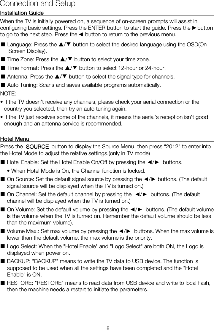 Installation Guide           When the TV is initially powered on, a sequence of on-screen prompts will assist in configuring basic settings. Press the ENTER button to start the guide. Press the    button ■ Language: Press the ▲/▼ button to select the desired language using the OSD(On Screen Display). ■ Time Zone: Press the ▲/▼ button to select your time zone. ■ Time Format: Press the ▲/▼ button to select 12-hour or 24-hour. ■ Antenna: Press the ▲/▼ button to select the signal type for channels. ■ Auto Tuning: Scans and saves available programs automatically. NOTE:   &bull; If the TV doesn't receive any channels, please check your aerial connection or the country you selected, then try an auto tuning again. &bull; If the TV just receives some of the channels, it means the aerial's reception isn't good enough and an antenna service is recommended. Hotel Menu    ■Hotel Enable: Set the Hotel Enable On/Off by pressing the ◄/►  buttons.    &bull; When Hotel Mode is On, the Channel function is locked.   ■ On Source: Set the default signal source by pressing the ◄/► buttons. (The default signal source will be displayed when the TV is turned on.)   ■ On Channel: Set the default channel by pressing the  ◄/►  buttons. (The default channel will be displayed when the TV is turned on.)   ■ On Volume: Set the default volume by pressing the ◄/►  buttons. (The default volume is the volume when the TV is turned on. Remember the default volume should be less than the maximum volume).   ■ Volume Max.: Set max volume by pressing the ◄/►  buttons. When the max volume is lower than the default volume, the max volume is the priority.   ■ Logo Select: When the "Hotel Enable" and "Logo Select" are both ON, the Logo is displayed when power on.   ■ BACKUP: "BACKUP" means to write the TV data to USB device. The function is supposed to be used when all the settings have been completed and the "Hotel Enable" is ON.   ■ RESTORE: "RESTORE" means to read data from USB device and write to local flash, then the machine needs a restart to initiate the parameters. Connection and Setup ►◄to go to the next step. Press the    button to return to the previous menu. Press the    button to display the Source Menu, then press &ldquo;2012&rdquo; to enter intoOURCE   the Hotel Mode to adjust the relative settings.(only in TV mode)  S8