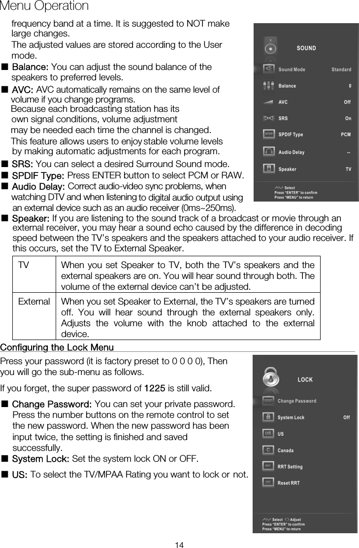 Menu Operation■ Balance: You can adjust the sound balance of the  ■ AVC: AVC automatically remains on the same level ofBecause each broadcasting station has its own signal conditions, volume adjustment may be needed each time the channel is changed. by making automatic adjustments for each program. ■ SRS: You can select a desired Surround Sound mode. ■ SPDIF Type: Press ENTER button to select PCM or RAW. ■ Audio Delay: Correct audio-video sync problems, when ■ Speaker: If you are listening to the sound track of a broadcast or movie through an external receiver, you may hear a sound echo caused by the difference in decoding speed between the TV&rsquo;s speakers and the speakers attached to your audio receiver. If this occurs, set the TV to External Speaker. TV  When you set Speaker to TV, both the TV&rsquo;s speakers and the external speakers are on. You will hear sound through both. The volume of the external device can&rsquo;t be adjusted. External  When you set Speaker to External, the TV&rsquo;s speakers are turned off. You will hear sound through the external speakers only. Adjusts the volume with the knob attached to the external device.  Configuring the Lock Menu                                                     Press your password (it is factory preset to 0 0 0 0), Then you will go the sub-menu as follows.   If you forget, the super password of 1225 is still valid. ■ Change Password: You can set your private password. Press the number buttons on the remote control to set the new password. When the new password has been input twice, the setting is finished and saved successfully.   ■ System Lock: Set the system lock ON or OFF. ■ US: To select the TV/MPAA Rating you want to lock or not.frequency band at a time. It is suggested to NOT make large changes. The adjusted values are stored according to the User mode.  speakers to preferred levels. volume if you change programs. This feature allows users to enjoy stable volume levelswatching DTV and when listening  to digital audio output using an external device such as an audio receiver (0ms~250ms). 14