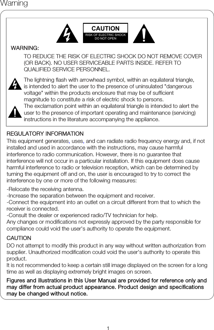              REGULATORY INFORMATION This equipment generates, uses, and can radiate radio frequency energy and, if not installed and used in accordance with the instructions, may cause harmful interference to radio communication. However, there is no guarantee that interference will not occur in a particular installation. If this equipment does cause harmful interference to radio or television reception, which can be determined by turning the equipment off and on, the user is encouraged to try to correct the interference by one or more of the following measures: -Relocate the receiving antenna. -Increase the separation between the equipment and receiver. -Connect the equipment into an outlet on a circuit different from that to which the receiver is connected. -Consult the dealer or experienced radio/TV technician for help. Any changes or modifications not expressly approved by the party responsible for compliance could void the user's authority to operate the equipment. CAUTION DO not attempt to modify this product in any way without written authorization from supplier. Unauthorized modification could void the user's authority to operate this product. It is not recommended to keep a certain still image displayed on the screen for a long time as well as displaying extremely bright images on screen. Figures and illustrations in this User Manual are provided for reference only and may differ from actual product appearance. Product design and specifications may be changed without notice.  WARNING:  TO REDUCE THE RISK OF ELECTRIC SHOCK DO NOT REMOVE COVER (OR BACK). NO USER SERVICEABLE PARTS INSIDE. REFER TO QUALIFIED SERVICE PERSONNEL.  The lightning flash with arrowhead symbol, within an equilateral triangle, is intended to alert the user to the presence of uninsulated "dangerous voltage" within the products enclosure that may be of sufficient magnitude to constitute a risk of electric shock to persons. The exclamation point within an equilateral triangle is intended to alert the user to the presence of important operating and maintenance (servicing) instructions in the literature accompanying the appliance.   CAUTION RISK OF ELECTRIC SHOCK DO NOT OPEN Warning 1